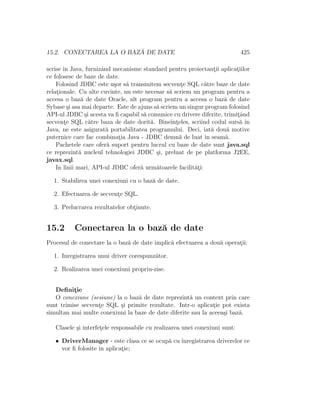 15.2. CONECTAREA LA O BAZ ˘A DE DATE 425
scrise ˆın Java, furnizˆand mecanisme standard pentru proiectant¸ii aplicat¸iilor
ce folosesc de baze de date.
Folosind JDBC este u¸sor s˘a transmitem secvent¸e SQL c˘atre baze de date
relat¸ionale. Cu alte cuvinte, nu este necesar s˘a scriem un program pentru a
accesa o baz˘a de date Oracle, alt program pentru a accesa o baz˘a de date
Sybase ¸si asa mai departe. Este de ajuns s˘a scriem un singur program folosind
API-ul JDBC ¸si acesta va ﬁ capabil s˘a comunice cu drivere diferite, trimit¸ˆand
secvent¸e SQL c˘atre baza de date dorit˘a. Bineˆınt¸eles, scriind codul surs˘a ˆın
Java, ne este asigurat˘a portabilitatea programului. Deci, iat˘a dou˘a motive
puternice care fac combinat¸ia Java - JDBC demn˘a de luat ˆın seam˘a.
Pachetele care ofer˘a suport pentru lucrul cu baze de date sunt java.sql
ce reprezint˘a nucleul tehnologiei JDBC ¸si, preluat de pe platforma J2EE,
javax.sql.
In linii mari, API-ul JDBC ofer˘a urm˘atoarele facilit˘at¸i:
1. Stabilirea unei conexiuni cu o baz˘a de date.
2. Efectuarea de secvent¸e SQL.
3. Prelucrarea rezultatelor obt¸inute.
15.2 Conectarea la o baz˘a de date
Procesul de conectare la o baz˘a de date implic˘a efectuarea a dou˘a operat¸ii:
1. Inregistrarea unui driver corespunz˘ator.
2. Realizarea unei conexiuni propriu-zise.
Deﬁnit¸ie
O conexiune (sesiune) la o baz˘a de date reprezint˘a un context prin care
sunt trimise secvent¸e SQL ¸si primite rezultate. Intr-o aplicat¸ie pot exista
simultan mai multe conexiuni la baze de date diferite sau la aceea¸si baz˘a.
Clasele ¸si interfet¸ele responsabile cu realizarea unei conexiuni sunt:
• DriverManager - este clasa ce se ocup˘a cu ˆınregistrarea driverelor ce
vor ﬁ folosite ˆın aplicat¸ie;
 