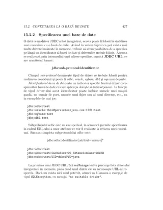 15.2. CONECTAREA LA O BAZ ˘A DE DATE 427
15.2.2 Speciﬁcarea unei baze de date
O dat˘a ce un driver JDBC a fostˆınregistrat, acesta poate ﬁ folosit la stabilirea
unei conexiuni cu o baz˘a de date. Avˆand ˆın vedere faptul ca pot exista mai
multe drivere ˆınc˘arcate ˆın memorie, trebuie s˘a avem posibilitea de a speciﬁca
pe lˆang˘a un identiﬁcator al bazei de date ¸si driverul ce trebuie folosit. Aceasta
se realizeaz˘a prin intermediul unei adrese speciﬁce, numit˘a JDBC URL, ce
are urm˘atorul format:
jdbc:sub-protocol:identiﬁcator
Cˆampul sub-protocol denume¸ste tipul de driver ce trebuie folosit pentru
realizarea conexiunii ¸si poate ﬁ odbc, oracle, sybase, db2 ¸si a¸sa mai departe.
Identiﬁcatorul bazei de date este un indicator speciﬁc ﬁec˘arui driver core-
spunz˘ator bazei de date cu care aplicat¸ia dore¸ste s˘a interact¸ioneze. In funct¸ie
de tipul driver-ului acest identiﬁcator poate include numele unei ma¸sini
gazd˘a, un num˘ar de port, numele unui ﬁ¸sier sau al unui director, etc., ca
ˆın exemplele de mai jos:
jdbc:odbc:test
jdbc:oracle:thin@persistentjava.com:1521:test
jdbc:sybase:test
jdbc:db2:test
Subprotocolul odbc este un caz specical, ˆın sensul c˘a permite speciﬁcarea
ˆın cadrul URL-ului a unor atribute ce vor ﬁ realizate la crearea unei conexi-
uni. Sintaxa completa subprotocolului odbc este:
jdbc:odbc:identiﬁcator[;atribut=valoare]*
jdbc:odbc:test
jdbc:odbc:test;CacheSize=20;ExtensionCase=LOWER
jdbc:odbc:test;UID=duke;PWD=java
La primirea unui JDBC URL, DriverManager-ul va parcurge lista driverelor
ˆınregistrate ˆın memorie, pˆana cˆand unul dintre ele va recunoa¸ste URL-ul re-
spectiv. Dac˘a nu exista nici unul potrivit, atunci va ﬁ lansata o except¸ie de
tipul SQLException, cu mesajul "no suitable driver".
 