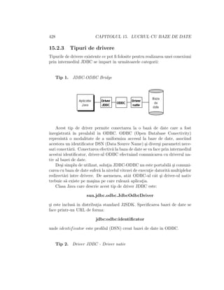 428 CAPITOLUL 15. LUCRUL CU BAZE DE DATE
15.2.3 Tipuri de drivere
Tipurile de drivere existente ce pot ﬁ folosite pentru realizarea unei conexiuni
prin intermediul JDBC se ˆımpart ˆın urm˘atoarele categorii:
Tip 1. JDBC-ODBC Bridge
Acest tip de driver permite conectarea la o baz˘a de date care a fost
ˆınregistrat˘a ˆın prealabil ˆın ODBC. ODBC (Open Database Conectivity)
reprezint˘a o modalitate de a uniformiza accesul la baze de date, asociind
acestora un identiﬁcator DSN (Data Source Name) ¸si diver¸si parametri nece-
sari conect˘arii. Conectarea efectiv˘a la baza de date se va face prin intermediul
acestui identiﬁcator, driver-ul ODBC efectuˆand comunicarea cu driverul na-
tiv al bazei de date.
De¸si simplu de utilizat, solut¸ia JDBC-ODBC nu este portabil˘a ¸si comuni-
carea cu baza de date sufer˘a la nivelul vitezei de execut¸ie datorit˘a multiplelor
redirect˘ari ˆıntre drivere. De asemenea, atˆat ODBC-ul cˆat ¸si driver-ul nativ
trebuie s˘a existe pe ma¸sina pe care ruleaz˘a aplicat¸ia.
Clasa Java care descrie acest tip de driver JDBC este:
sun.jdbc.odbc.JdbcOdbcDriver
¸si este inclus˘a ˆın distribut¸ia standard J2SDK. Speciﬁcarea bazei de date se
face printr-un URL de forma:
jdbc:odbc:identiﬁcator
unde identificator este proﬁlul (DSN) creat bazei de date ˆın ODBC.
Tip 2. Driver JDBC - Driver nativ
 