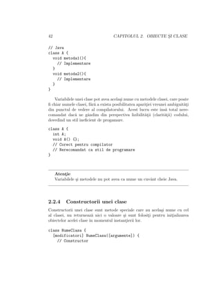 42 CAPITOLUL 2. OBIECTE S¸I CLASE
// Java
class A {
void metoda1(){
// Implementare
}
void metoda2(){
// Implementare
}
}
Variabilele unei clase pot avea acela¸si nume cu metodele clasei, care poate
ﬁ chiar numele clasei, f˘ar˘a a exista posibilitatea aparit¸iei vreunei ambiguit˘at¸i
din punctul de vedere al compilatorului. Acest lucru este ˆıns˘a total nere-
comandat dac˘a ne gˆandim din perspectiva lizibilit˘at¸ii (clarit˘at¸ii) codului,
dovedind un stil ineﬁcient de progamare.
class A {
int A;
void A() {};
// Corect pentru compilator
// Nerecomandat ca stil de programare
}
Atent¸ie
Variabilele ¸si metodele nu pot avea ca nume un cuvˆant cheie Java.
2.2.4 Constructorii unei clase
Constructorii unei clase sunt metode speciale care au acela¸si nume cu cel
al clasei, nu returneaz˘a nici o valoare ¸si sunt folosit¸i pentru init¸ializarea
obiectelor acelei clase ˆın momentul instant¸ierii lor.
class NumeClasa {
[modificatori] NumeClasa([argumente]) {
// Constructor
 