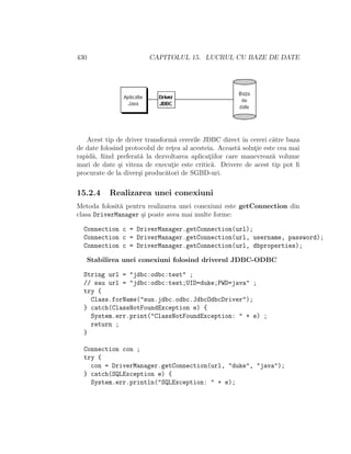 430 CAPITOLUL 15. LUCRUL CU BAZE DE DATE
Acest tip de driver transform˘a cererile JDBC direct ˆın cereri c˘atre baza
de date folosind protocolul de ret¸ea al acesteia. Aceast˘a solut¸ie este cea mai
rapid˘a, ﬁind preferat˘a la dezvoltarea aplicat¸iilor care manevreaz˘a volume
mari de date ¸si viteza de execut¸ie este critic˘a. Drivere de acest tip pot ﬁ
procurate de la diver¸si produc˘atori de SGBD-uri.
15.2.4 Realizarea unei conexiuni
Metoda folosit˘a pentru realizarea unei conexiuni este getConnection din
clasa DriverManager ¸si poate avea mai multe forme:
Connection c = DriverManager.getConnection(url);
Connection c = DriverManager.getConnection(url, username, password);
Connection c = DriverManager.getConnection(url, dbproperties);
Stabilirea unei conexiuni folosind driverul JDBC-ODBC
String url = "jdbc:odbc:test" ;
// sau url = "jdbc:odbc:test;UID=duke;PWD=java" ;
try {
Class.forName("sun.jdbc.odbc.JdbcOdbcDriver");
} catch(ClassNotFoundException e) {
System.err.print("ClassNotFoundException: " + e) ;
return ;
}
Connection con ;
try {
con = DriverManager.getConnection(url, "duke", "java");
} catch(SQLException e) {
System.err.println("SQLException: " + e);
 