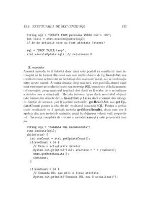 15.3. EFECTUAREA DE SECVENT¸E SQL 433
String sql = "DELETE FROM persoane WHERE cod > 100";
int linii = stmt.executeUpdate(sql);
// Nr de articole care au fost afectate (sterse)
sql = "DROP TABLE temp";
stmt.executeUpdate(sql); // returneaza 0
3. execute
Aceast˘a metod˘a va ﬁ folosit˘a doar dacˆa este posibil ca rezultatul unei in-
terog˘ari s˘a ﬁe format din dou˘a sau mai multe obiecte de tip ResultSet sau
rezultatul unei actualiz˘ari s˘a ﬁe format din mai mule valori, sau o combinat¸ie
ˆıntre aceste cazuri. Aceast˘a situat¸ie, de¸si mai rar˘a, este posibil˘a atunci cˆand
sunt executate proceduri stocate sau secvent¸e SQL cunoscute abia la momen-
tul execut¸iei, programatorul ne¸stiind deci dac˘a va ﬁ vorba de o actualizare
a datelor sau a structurii. Metoda ˆıntoarce true dac˘a rezultatul obt¸inut
este format din obiecte de tip ResultSet ¸si false dac˘a e format din ˆıntregi.
In funct¸ie de aceasta, pot ﬁ apelate metodele: getResultSet sau getUp-
dateCount pentru a aﬂa efectiv rezultatul comenzii SQL. Pentru a prelua
toate rezultatele va ﬁ apelat˘a metoda getMoreResults, dup˘a care vor ﬁ
apelate din nou metodele amintite, pˆan˘a la obt¸inerea valorii null, respectiv
−1. Secvent¸a complet˘a de tratare a metodei execute este prezentat˘a mai
jos:
String sql = "comanda SQL necunoscuta";
stmt.execute(sql);
while(true) {
int rowCount = stmt.getUpdateCount();
if(rowCount > 0) {
// Este o actualizare datelor
System.out.println("Linii afectate = " + rowCount);
stmt.getMoreResults();
continue;
}
if(rowCount = 0) {
// Comanda DDL sau nici o linie afectata
System.out.println("Comanda DDL sau 0 actualizari");
 