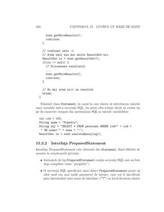 434 CAPITOLUL 15. LUCRUL CU BAZE DE DATE
stmt.getMoreResults();
continue;
}
// rowCount este -1
// Avem unul sau mai multe ResultSet-uri
ResultSet rs = stmt.getResultSet();
if(rs != null) {
// Proceseaza rezultatul
...
stmt.getMoreResults();
continue;
}
// Nu mai avem nici un rezultat
break;
}
Folosind clasa Statement, ˆın cazul ˆın care dorim s˘a introducem valorile
unor variabile ˆıntr-o secvent¸˘a SQL, nu avem alt˘a solut¸ie decˆat s˘a cre˘am un
¸sir de caractere compus din instruct¸iuni SQL ¸si valorile variabilelor:
int cod = 100;
String nume = "Popescu";
String sql = "SELECT * FROM persoane WHERE cod=" + cod +
" OR nume=’" + nume + "’";
ResultSet rs = stmt.executeQuery(sql);
15.3.2 Interfat¸a PreparedStatement
Interfat¸a PreparedStatement este derivat˘a din Statement, ﬁind diferit˘a de
aceasta ˆın urm˘atoarele privint¸e:
• Instant¸ele de tip PreparedStatement cont¸in secvent¸e SQL care au fost
deja compilate (sunt ”preg˘atite”).
• O secvent¸˘a SQL speciﬁcat˘a unui obiect PreparedStatement poate s˘a
aib˘a unul sau mai mult¸i parametri de intrare, care vor ﬁ speciﬁcat¸i
prin intermediul unui semn de ˆıntrebare (”?”) ˆın locul ﬁec˘aruia dintre
 