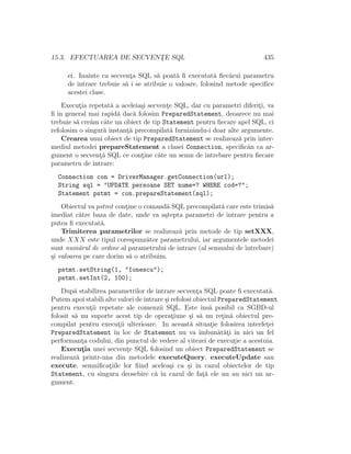 15.3. EFECTUAREA DE SECVENT¸E SQL 435
ei. Inainte ca secvent¸a SQL s˘a poat˘a ﬁ executat˘a ﬁec˘arui parametru
de intrare trebuie s˘a i se atribuie o valoare, folosind metode speciﬁce
acestei clase.
Execut¸ia repetat˘a a aceleia¸si secvent¸e SQL, dar cu parametri diferit¸i, va
ﬁ ˆın general mai rapid˘a dac˘a folosim PreparedStatement, deoarece nu mai
trebuie s˘a cre˘am cˆate un obiect de tip Statement pentru ﬁecare apel SQL, ci
refolosim o singur˘a instant¸˘a precompilat˘a furnizˆandu-i doar alte argumente.
Crearea unui obiect de tip PreparedStatement se realizeaz˘a prin inter-
mediul metodei prepareStatement a clasei Connection, speciﬁcˆan ca ar-
gument o secvent¸˘a SQL ce cont¸ine c˘ate un semn de ˆıntrebare pentru ﬁecare
parametru de intrare:
Connection con = DriverManager.getConnection(url);
String sql = "UPDATE persoane SET nume=? WHERE cod=?";
Statement pstmt = con.prepareStatement(sql);
Obiectul va pstmt cont¸ine o comand˘a SQL precompilat˘a care este trimis˘a
imediat c˘atre baza de date, unde va a¸stepta parametri de intrare pentru a
putea ﬁ executat˘a.
Trimiterea parametrilor se realizeaz˘a prin metode de tip setXXX,
unde XXX este tipul corespunz˘ator parametrului, iar argumentele metodei
sunt num˘arul de ordine al parametrului de intrare (al semnului de ˆıntrebare)
¸si valoarea pe care dorim s˘a o atribuim.
pstmt.setString(1, "Ionescu");
pstmt.setInt(2, 100);
Dup˘a stabilirea parametrilor de intrare secvent¸a SQL poate ﬁ executat˘a.
Putem apoi stabili alte valori de intrare ¸si refolosi obiectul PreparedStatement
pentru execut¸ii repetate ale comenzii SQL. Este ˆıns˘a posibil ca SGBD-ul
folosit s˘a nu suporte acest tip de operat¸iune ¸si s˘a nu ret¸in˘a obiectul pre-
compilat pentru execut¸ii ulterioare. In aceast˘a situat¸ie folosirea interfet¸ei
PreparedStatement ˆın loc de Statement nu va ˆımbun˘at˘at¸i ˆın nici un fel
performant¸a codului, din punctul de vedere al vitezei de execut¸ie a acestuia.
Execut¸ia unei secvent¸e SQL folosind un obiect PreparedStatement se
realizeaz˘a printr-una din metodele executeQuery, executeUpdate sau
execute, semniﬁcat¸iile lor ﬁind acelea¸si ca ¸si ˆın cazul obiectelor de tip
Statement, cu singura deosebire c˘a ˆın cazul de fat¸˘a ele nu au nici un ar-
gument.
 