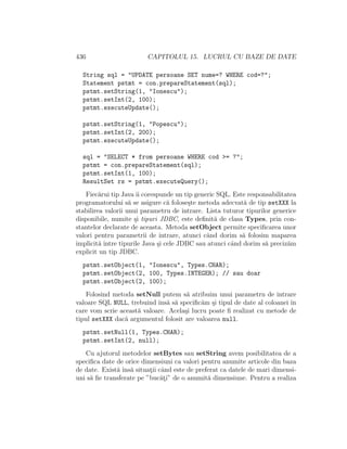 436 CAPITOLUL 15. LUCRUL CU BAZE DE DATE
String sql = "UPDATE persoane SET nume=? WHERE cod=?";
Statement pstmt = con.prepareStatement(sql);
pstmt.setString(1, "Ionescu");
pstmt.setInt(2, 100);
pstmt.executeUpdate();
pstmt.setString(1, "Popescu");
pstmt.setInt(2, 200);
pstmt.executeUpdate();
sql = "SELECT * from persoane WHERE cod >= ?";
pstmt = con.prepareStatement(sql);
pstmt.setInt(1, 100);
ResultSet rs = pstmt.executeQuery();
Fiec˘arui tip Java ˆıi corespunde un tip generic SQL. Este responsabilitatea
programatorului s˘a se asigure c˘a folose¸ste metoda adecvat˘a de tip setXXX la
stabilirea valorii unui parametru de intrare. Lista tuturor tipurilor generice
disponibile, numite ¸si tipuri JDBC, este deﬁnit˘a de clasa Types, prin con-
stantelor declarate de aceasta. Metoda setObject permite speciﬁcarea unor
valori pentru parametrii de intrare, atunci cˆand dorim s˘a folosim maparea
implicit˘a ˆıntre tipurile Java ¸si cele JDBC sau atunci cˆand dorim s˘a preciz˘am
explicit un tip JDBC.
pstmt.setObject(1, "Ionescu", Types.CHAR);
pstmt.setObject(2, 100, Types.INTEGER); // sau doar
pstmt.setObject(2, 100);
Folosind metoda setNull putem s˘a atribuim unui parametru de intrare
valoare SQL NULL, trebuind ˆıns˘a s˘a speciﬁc˘am ¸si tipul de date al coloanei ˆın
care vom scrie aceast˘a valoare. Acela¸si lucru poate ﬁ realizat cu metode de
tipul setXXX dac˘a argumentul folosit are valoarea null.
pstmt.setNull(1, Types.CHAR);
pstmt.setInt(2, null);
Cu ajutorul metodelor setBytes sau setString avem posibilitatea de a
speciﬁca date de orice dimensiuni ca valori pentru anumite articole din baza
de date. Exist˘a ˆıns˘a situat¸ii cˆand este de preferat ca datele de mari dimensi-
uni s˘a ﬁe transferate pe ”buc˘at¸i” de o anumit˘a dimensiune. Pentru a realiza
 