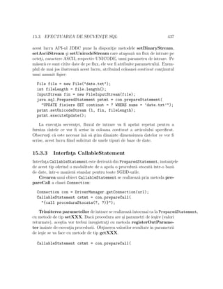 15.3. EFECTUAREA DE SECVENT¸E SQL 437
acest lucru API-ul JDBC pune la dispozit¸ie metodele setBinaryStream,
setAsciiStream ¸si setUnicodeStream care ata¸seaz˘a un ﬂux de intrare pe
octet¸i, caractere ASCII, respectiv UNICODE, unui parametru de intrare. Pe
m˘asur˘a ce sunt citite date de pe ﬂux, ele vor ﬁ atribuite parametrului. Exem-
plul de mai jos ilustreaz˘a acest lucru, atribuind coloanei continut cont¸inutul
unui anumit ﬁ¸sier:
File file = new File("date.txt");
int fileLength = file.length();
InputStream fin = new FileInputStream(file);
java.sql.PreparedStatement pstmt = con.prepareStatement(
"UPDATE fisiere SET continut = ? WHERE nume = ’date.txt’");
pstmt.setUnicodeStream (1, fin, fileLength);
pstmt.executeUpdate();
La execut¸ia secvent¸ei, ﬂuxul de intrare va ﬁ apelat repetat pentru a
furniza datele ce vor ﬁ scrise ˆın coloana continut a articolului speciﬁcat.
Observat¸i c˘a este necesar ˆın˘a s˘a ¸stim dinainte dimensiunea datelor ce vor ﬁ
scrise, acest lucru ﬁind solicitat de unele tipuri de baze de date.
15.3.3 Interfat¸a CallableStatement
Interfat¸a CallableStatement este derivat˘a din PreparedStatement, instant¸ele
de acest tip oferind o modalitate de a apela o procedur˘a stocat˘a ˆıntr-o baz˘a
de date, ˆıntr-o manier˘a standar pentru toate SGBD-urile.
Crearea unui obiect CallableStatement se realizeaz˘a prin metoda pre-
pareCall a clasei Connection:
Connection con = DriverManager.getConnection(url);
CallableStatement cstmt = con.prepareCall(
"{call proceduraStocata(?, ?)}");
Trimiterea parametrilor de intrare se realizeaz˘aˆıntocmai ca la PreparedStatement,
cu metode de tip setXXX. Dac˘a procedura are ¸si parametri de ie¸sire (valori
returnate), ace¸stia vor trebui ˆınregistrat¸i cu metoda registerOutParame-
terˆınainte de execut¸ia procedurii. Obt¸inerea valorilor rezultateˆın parametrii
de ie¸sie se va face cu metode de tip getXXX.
CallableStatement cstmt = con.prepareCall(
 