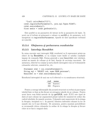 438 CAPITOLUL 15. LUCRUL CU BAZE DE DATE
"{call calculMedie(?)}");
cstmt.registerOutParameter(1, java.sql.Types.FLOAT);
cstmt.executeQuery();
float medie = cstmt.getDouble(1);
Este posibil ca un parametru de intrare s˘a ﬁe ¸si parametru de ie¸sire. In
acest caz el trebuie s˘a primeasc˘a o valoare cu setXXX ¸si, de asemenea, va ﬁ
ˆınregistrat cu registerOutParameter, tipurile de date speciﬁcate trebuind
s˘a coincid˘a.
15.3.4 Obt¸inerea ¸si prelucrarea rezultatelor
15.3.5 Interfat¸a ResultSet
In urma execut¸ie unei interog˘ari SQL rezultatul va ﬁ reprezentat printr-un
obiect de tip ResultSet, ce va cont¸ine toate liniile ce satisfac condit¸iile
impuse de comanda SQL. Forma general˘a a unui ResultSet este tabelar˘a,
avˆand un num˘ar de coloane ¸si de linii, funct¸ie de secvent¸a executat˘a. De
asemenea, obiectul va cont¸ine ¸si meta-datele interog˘arii cum ar ﬁ denumirele
coloanelor selectate, num˘arul lor, etc.
Statement stmt = con.createStatement();
String sql = "SELECT cod, nume FROM persoane";
ResultSet rs = stmt.executeQuery(sql);
Rezultatul interog˘arii de mai sus va ﬁ obiectul rs cu urm˘atoarea structur˘a:
cod nume
100 Ionescu
200 Popescu
Pentru a extrage informat¸iile din aceast˘a structur˘a va trebui s˘a parcurgem
tabelul linie cu linie ¸si din ﬁecare s˘a extragem valorile de pe coloane. Pentru
acest lucru vom folosi metode de tip getXXX, unde XXX este tipul de
dat˘a al unei coloane iar argumentul primit indic˘a ﬁe num˘arul de ordine din
cadrul tabelului, ﬁe numele acestuia. Coloanele sunt numerotate de la stˆanga
la dreapta, ˆıncepˆand cu 1. In general, folosirea indexului coloanei ˆın loc de
numele s˘au va ﬁ mai eﬁcient˘a. De asemenea, pentru maxim˘a portabilitate
se recomand˘a citirea coloanelor ˆın ordine de la stˆanga la dreapta ¸si ﬁecare
citire s˘a se fac˘a o singur˘a dat˘a.
 