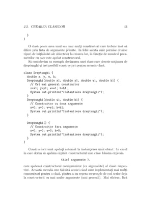 2.2. CREAREA CLASELOR 43
}
}
O clas˘a poate avea unul sau mai mult¸i constructori care trebuie ˆıns˘a s˘a
difere prin lista de argumente primite. In felul acesta sunt permise diverse
tipuri de init¸ializ˘ari ale obiectelor la crearea lor, ˆın funct¸ie de num˘arul para-
metrilor cu care este apelat constructorul.
S˘a consider˘am ca exemplu declararea unei clase care descrie not¸iunea de
dreptunghi ¸si trei posibili constructori pentru aceasta clas˘a.
class Dreptunghi {
double x, y, w, h;
Dreptunghi(double x1, double y1, double w1, double h1) {
// Cel mai general constructor
x=x1; y=y1; w=w1; h=h1;
System.out.println("Instantiere dreptunghi");
}
Dreptunghi(double w1, double h1) {
// Constructor cu doua argumente
x=0; y=0; w=w1; h=h1;
System.out.println("Instantiere dreptunghi");
}
Dreptunghi() {
// Constructor fara argumente
x=0; y=0; w=0; h=0;
System.out.println("Instantiere dreptunghi");
}
}
Constructorii sunt apelat¸i automat la instant¸ierea unui obiect. In cazul
ˆın care dorim s˘a apel˘am explicit constructorul unei clase folosim expresia
this( argumente ),
care apeleaz˘a constructorul corespunz˘ator (ca argumente) al clasei respec-
tive. Aceast˘a metod˘a este folosit˘a atunci cˆand sunt implementat¸i mai mult¸i
constructori pentru o clas˘a, pentru a nu repeta secvent¸ele de cod scrise deja
la constructorii cu mai multe argumente (mai generali). Mai eﬁcient, f˘ar˘a
 