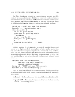 15.3. EFECTUAREA DE SECVENT¸E SQL 439
Un obiect ResultSet folose¸ste un cursor pentru a parcurge articolele
rezultate ˆın urma unei interog˘ari. Init¸ial acest cursor este pozit¸ionat ˆınaintea
primei linii, ﬁecare apel al metodei next determinˆand trecerea la urm˘atoarea
linie. Deoarece next returneaz˘a false cˆand nu mai sunt linii de adus, uzual
va ﬁ folosit˘a o bucl˘a while-loop petru a itera prin articolele tabelului:
String sql = "SELECT cod, nume FROM persoane";
ResultSet rs = stmt.executeQuery(sql);
while (rs.next()) {
int cod = r.getInt("cod");
String nume = r.getString("nume");
/* echivalent:
int cod = r.getInt(1);
String nume = r.getString(2);
*/
System.out.println(cod + ", " + nume);
}
Implicit, un tabel de tip ResultSet nu poate ﬁ modiﬁcat iar cursorul
asociat nu se deplaseaz˘a decˆat ˆınainte, linie cu linie. A¸sadar, putem itera
prin rezultatul unei interog˘ari o singur˘a dat˘a ¸si numai de la prima la ultima
linie. Este ˆıns˘a posibil s˘a cre˘am ResultSet-uri care s˘a permit˘a modiﬁcarea
sau deplasarea ˆın ambele sensuri. Exemplul urm˘ator va folosi un cursor care
este modiﬁcabil ¸si nu va reﬂecta schimb˘arile produse de alt¸i utilizatori dup˘a
crearea sa:
Statement stmt = con.createStatement(
ResultSet.TYPE_SCROLL_INSENSITIVE,
ResultSet.CONCUR_UPDATABLE);
String sql = "SELECT cod, nume FROM persoane";
ResultSet rs = stmt.executeQuery(sql);
Dac˘a un ResultSet folose¸ste un cursor modiﬁcabil ¸si care poate naviga
ˆın ambele sensuri, atunci are la dispozit¸ie o serie de metode ce se bazeaz˘a pe
acest suport:
• absolute - Deplaseaz˘a cursorul la o anumit˘a linie speciﬁcat˘a absolut;
• updateXXX - Actualizeaz˘a valoarea unei coloane din linia curent˘a,
unde XXX este un tip de date.
 