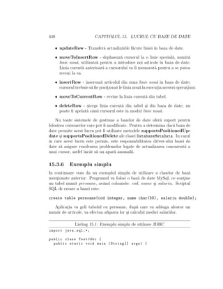440 CAPITOLUL 15. LUCRUL CU BAZE DE DATE
• updateRow - Transfer˘a actualiz˘arile f˘acute liniei ˆın baza de date.
• moveToInsertRow - deplaseaz˘a cursorul la o linie spceial˘a, numit˘a
linie nou˘a, utilizate˘a pentru a introduce noi articole ˆın baza de date.
Linia curent˘a anterioar˘a a cursorului va ﬁ memorat˘a pentru a se putea
reveni la ea.
• insertRow - insereaz˘a articolul din zona linie nou˘a ˆın baza de date;
cursorul trebuie s˘a ﬁe pozit¸ionat le linia nou˘a la execut¸ia acestei operat¸iuni.
• moveToCurrentRow - revine la linia curent˘a din tabel.
• deleteRow - ¸sterge linia curent˘a din tabel ¸si din baza de date; nu
poate ﬁ apelat˘a cˆand cursorul este ˆın modul linie nou˘a.
Nu toate sistemele de gestiune a bazelor de date ofer˘a suport pentru
folosirea cursoarelor care pot ﬁ modiﬁcate. Pentru a determina dac˘a baza de
date permite acest lucru pot ﬁ utilizate metodele supportsPositionedUp-
date ¸si supportsPositionedDelete ale clasei DatabaseMetaData. In cazul
ˆın care acest lucru este permis, este responsabilitatea driver-ului bazei de
date s˘a asigure rezolvarea problemelor legate de actualizarea concurent˘a a
unui cursor, astfel ˆıncˆat s˘a nu apar˘a anomalii.
15.3.6 Exemplu simplu
In continuare vom da un exemplul simplu de utilizare a claselor de baz˘a
ment¸ionate anterior. Programul va folosi o baz˘a de date MySql, ce cont¸ine
un tabel numit persoane, avˆand coloanele: cod, nume ¸si salariu. Scriptul
SQL de creare a bazei este:
create table persoane(cod integer, nume char(50), salariu double);
Aplicat¸ia va goli tabelul cu persoane, dup˘a care va ad˘auga aleator un
num˘ar de articole, va efectua aﬁ¸sarea lor ¸si calculul mediei salariilor.
Listing 15.1: Exemplu simplu de utilzare JDBC
import java.sql .*;
public class TestJdbc {
public static void main (String [] args) {
 