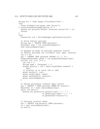 15.3. EFECTUAREA DE SECVENT¸E SQL 441
String url = "jdbc:mysql :// localhost/test" ;
try{
Class.forName("com.mysql.jdbc.Driver");
} catch( ClassNotFoundException e) {
System.out.println("Eroare incarcare driver !n" + e);
return;
}
try{
Connection con = DriverManager.getConnection(url);
// Golim tabelul persoane
String sql = "DELETE FROM persoane";
Statement stmt = con.createStatement ();
stmt.executeUpdate(sql);
// Adaugam un numar de persoane generate aleator
// Tabelul persoane are coloanele (cod , nume , salariu)
int n = 10;
sql = "INSERT INTO persoane VALUES (?, ?, ?)";
PreparedStatement pstmt = con. prepareStatement (sql);
for(int i=0; i<n; i++) {
int cod = i;
String nume = "Persoana" + i;
double salariu = 100 + Math.round(Math.random () *
900);
// salariul va fi intre 100 si 1000
pstmt.setInt (1, cod);
pstmt.setString (2, nume);
pstmt.setDouble (3, salariu);
pstmt.executeUpdate ();
}
// Afisam persoanele ordonate dupa salariu
sql = "SELECT * FROM persoane ORDER BY salariu";
ResultSet rs = stmt.executeQuery(sql);
while (rs.next ())
System.out.println(rs.getInt("cod") + ", " +
rs.getString("nume") + ", " +
rs.getDouble("salariu"));
// Calculam salariul mediu
sql = "SELECT avg(salariu) FROM persoane";
rs = stmt.executeQuery(sql);
rs.next ();
 