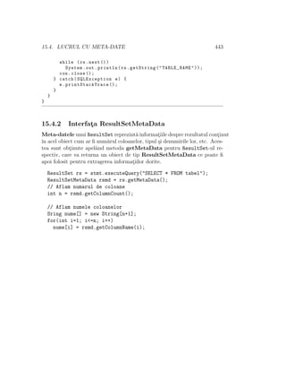 15.4. LUCRUL CU META-DATE 443
while (rs.next ())
System.out.println(rs.getString("TABLE_NAME"));
con.close ();
} catch(SQLException e) {
e. printStackTrace ();
}
}
}
15.4.2 Interfat¸a ResultSetMetaData
Meta-datele unui ResultSet reprezint˘a informat¸iile despre rezultatul cont¸inut
ˆın acel obiect cum ar ﬁ num˘arul coloanelor, tipul ¸si denumirile lor, etc. Aces-
tea sunt obt¸inute apelˆand metoda getMetaData pentru ResultSet-ul re-
spectiv, care va returna un obiect de tip ResultSetMetaData ce poate ﬁ
apoi folosit pentru extragerea informat¸iilor dorite.
ResultSet rs = stmt.executeQuery("SELECT * FROM tabel");
ResultSetMetaData rsmd = rs.getMetaData();
// Aflam numarul de coloane
int n = rsmd.getColumnCount();
// Aflam numele coloanelor
Sring nume[] = new String[n+1];
for(int i=1; i<=n; i++)
nume[i] = rsmd.getColumnName(i);
 