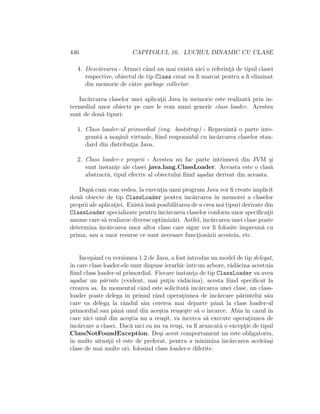 446 CAPITOLUL 16. LUCRUL DINAMIC CU CLASE
4. Desc˘arcarea - Atunci cˆand nu mai exist˘a nici o referint¸˘a de tipul clasei
respective, obiectul de tip Class creat va ﬁ marcat pentru a ﬁ eliminat
din memorie de c˘atre garbage collector.
Inc˘arcarea claselor unei aplicat¸ii Java ˆın memorie este realizat˘a prin in-
termediul unor obiecte pe care le vom numi generic class loader. Acestea
sunt de dou˘a tipuri:
1. Class loader-ul primordial (eng. bootstrap) - Reprezint˘a o parte inte-
grant˘a a ma¸sinii virtuale, ﬁind responsabil cu ˆınc˘arcarea claselor stan-
dard din distribut¸ia Java.
2. Class loader-e proprii - Acestea nu fac parte intrinsec˘a din JVM ¸si
sunt instant¸e ale clasei java.lang.ClassLoader. Aceasta este o clas˘a
abstract˘a, tipul efectiv al obiectului ﬁind a¸sadar derivat din aceasta.
Dup˘a cum vom vedea, la execut¸ia unui program Java vor ﬁ create implicit
dou˘a obiecte de tip ClassLoader pentru ˆınc˘arcarea ˆın memorei a claselor
proprii ale aplicat¸iei. Exist˘aˆıns˘a posibilitarea de a crea noi tipuri derivate din
ClassLoader specializate pentruˆınc˘arcarea claselor conform unor speciﬁcat¸ii
anume care s˘a realizeze diverse optimiz˘ari. Astfel, ˆınc˘arcarea unei clase poate
determina ˆınc˘arcarea unor altor clase care sigur vor ﬁ folosite ˆımpreun˘a cu
prima, sau a unor resurse ce sunt necesare funct¸ion˘arii acesteia, etc.
Incepˆand cu versiunea 1.2 de Java, a fost introdus un model de tip delegat,
ˆın care class loader-ele sunt dispuse ierarhic ˆıntr-un arbore, r˘ad˘acina acestuia
ﬁind class loader-ul primordial. Fiecare instant¸a de tip ClassLoader va avea
a¸sadar un p˘arinte (evident, mai put¸in r˘ad˘acina), acesta ﬁind speciﬁcat la
crearea sa. In momentul cˆand este solicitat˘a ˆınc˘arcarea unei clase, un class-
loader poate delega ˆın primul rˆand operat¸iunea de ˆınc˘arcare p˘arintelui s˘au
care va delega la rˆandul s˘au cererea mai departe pˆan˘a la class loader-ul
primordial sau pˆan˘a unul din ace¸stia reu¸se¸ste s˘a o ˆıncarce. Abia ˆın cazul ˆın
care nici unul din ace¸stia nu a reu¸sit, va ˆıncerca s˘a execute operat¸iunea de
ˆınc˘arcare a clasei. Dac˘a nici ea nu va reu¸si, va ﬁ aruncat˘a o except¸ie de tipul
ClassNotFoundException. De¸si acest comportament nu este obligatoriu,
ˆın multe situat¸ii el este de preferat, pentru a minimiza ˆınc˘arcarea aceleia¸si
clase de mai multe ori, folosind class loader-e diferite.
 
