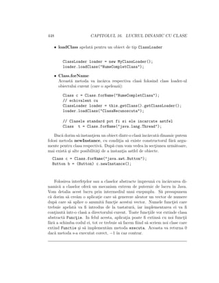 448 CAPITOLUL 16. LUCRUL DINAMIC CU CLASE
• loadClass apelat˘a pentru un obiect de tip ClassLoader
ClassLoader loader = new MyClassLoader();
loader.loadClass("NumeCompletClasa");
• Class.forName
Aceast˘a metoda va ˆınc˘arca respectiva clas˘a folosind class loader-ul
obiectului curent (care o apeleaz˘a):
Class c = Class.forName("NumeCompletClasa");
// echivalent cu
ClassLoader loader = this.getClass().getClassLoader();
loader.loadClass("ClasaNecunoscuta");
// Clasele standard pot fi si ele incarcate astfel
Class t = Class.forName("java.lang.Thread");
Dac˘a dorim s˘a instant¸iem un obiect dintr-o clas˘aˆınc˘arcat˘a dinamic putem
folosi metoda newInstance, cu condit¸ia s˘a existe constructorul f˘ar˘a argu-
mente pentru clasa respectiv˘a. Dup˘a cum vom vedeaˆın sect¸iunea urm˘atoare,
mai exist˘a ¸si alte posibilit˘at¸i de a instant¸ia astfel de obiecte.
Class c = Class.forName("java.awt.Button");
Button b = (Button) c.newInstance();
Folosirea interfet¸elor sau a claselor abstracte ˆımpreun˘a cu ˆınc˘arcarea di-
namic˘a a claselor ofer˘a un mecanism extrem de puternic de lucru ˆın Java.
Vom detalia acest lucru prin intermediul unui exepmplu. S˘a presupunem
c˘a dorim s˘a cre˘am o aplicat¸ie care s˘a genereze aleator un vector de numere
dup˘a care s˘a aplice o anumit˘a funct¸ie acestui vector. Numele funct¸iei care
trebuie apelat˘a va ﬁ introdus de la tastatur˘a, iar implementarea ei va ﬁ
cont¸inut˘a ˆıntr-o clas˘a a directorului curent. Toate funct¸iile vor extinde clasa
abstract˘a Funct¸ie. In felul acesta, aplicat¸ia poate ﬁ extins˘a cu noi funct¸ii
f˘ar˘a a schimba codul ei, tot ce trebuie s˘a facem ﬁind s˘a scriem noi clase care
extind Functie ¸si s˘a implement˘am metoda executa. Aceasta va returna 0
dac˘a metoda s-a executat corect, −1 ˆın caz contrar.
 