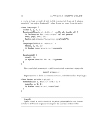44 CAPITOLUL 2. OBIECTE S¸I CLASE
a repeta acelea¸si secvent¸e de cod ˆın tot¸i constructorii (cum ar ﬁ aﬁ¸sarea
mesajului ”Instantiere dreptunghi”), clasa de mai sus poate ﬁ rescris˘a astfel:
class Dreptunghi {
double x, y, w, h;
Dreptunghi(double x1, double y1, double w1, double h1) {
// Implementam doar constructorul cel mai general
x=x1; y=y1; w=w1; h=h1;
System.out.println("Instantiere dreptunghi");
}
Dreptunghi(double w1, double h1) {
this(0, 0, w1, h1);
// Apelam constructorul cu 4 argumente
}
Dreptunghi() {
this(0, 0);
// Apelam constructorul cu 2 argumente
}
}
Dintr-o subclas˘a putem apela explicit constructorii superclasei cu expresia
super( argumente ).
S˘a presupunem c˘a dorim s˘a cre˘am clasa Patrat, derivat˘a din clasa Dreptunghi:
class Patrat extends Dreptunghi {
Patrat(double x, double y, double d) {
super(x, y, d, d);
// Apelam constructorul superclasei
}
}
Atent¸ie
Apelul explcit al unui constructor nu poate ap˘area decˆat ˆıntr-un alt con-
structor si trebuie s˘a ﬁe prima instruct¸iune din constructorul respectiv.
 