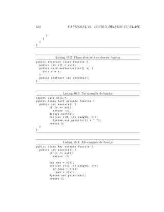 450 CAPITOLUL 16. LUCRUL DINAMIC CU CLASE
}
}
}
}
Listing 16.2: Clasa abstract˘a ce descrie funct¸ia
public abstract class Functie {
public int v[] = null;
public void setVector(int[] v) {
this.v = v;
}
public abstract int executa ();
}
Listing 16.3: Un exemplu de funct¸ie
import java.util .*;
public class Sort extends Functie {
public int executa () {
if (v == null)
return -1;
Arrays.sort(v);
for(int i=0; i<v.length; i++)
System.out.print(v[i] + " ");
return 0;
}
}
Listing 16.4: Alt exemplu de funct¸ie
public class Max extends Functie {
public int executa () {
if (v == null)
return -1;
int max = v[0];
for(int i=1; i<v.length; i++)
if (max < v[i])
max = v[i];
System.out.print(max);
return 0;
 