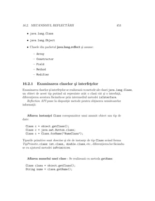 16.2. MECANISMUL REFLECT ˘ARII 453
• java.lang.Class
• java.lang.Object
• Clasele din pachetul java.lang.reﬂect ¸si anume:
– Array
– Constructor
– Field
– Method
– Modifier
16.2.1 Examinarea claselor ¸si interfet¸elor
Examinarea claselor ¸si interfet¸elor se realizeaz˘a cu metode ale clasei java.lang.Class,
un obiect de acest tip putˆand s˘a reprezinte atˆat o clas˘a cˆat ¸si o interfat¸˘a,
diferent¸ierea acestora f˘acˆandu-se prin intermediul metodei isInterface.
Reﬂection API pune la dispozit¸ie metode pentru obt¸inerea urm˘atoarelor
informat¸ii:
Aﬂarea instant¸ei Class corespunz˘ator unui anumit obiect sau tip de
date:
Class c = obiect.getClass();
Class c = java.awt.Button.class;
Class c = Class.forName("NumeClasa");
Tipurile primitive sunt descrise ¸si ele de instant¸e de tip Class avˆand forma
TipPrimitiv.class: int.class, double.class, etc., diferent¸ierea lor f˘acˆandu-
se cu ajutorul metodei isPrimitive.
Aﬂarea numelui unei clase - Se realizeaz˘a cu metoda getName:
Class clasa = obiect.getClass();
String nume = clasa.getName();
 