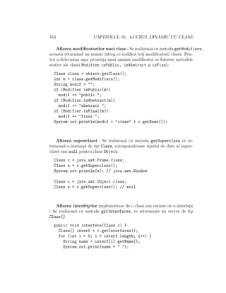 454 CAPITOLUL 16. LUCRUL DINAMIC CU CLASE
Aﬂarea modiﬁcatorilor unei clase - Se realizeaz˘a cu metoda getModifiers,
aceasta returnˆand un num˘ar ˆıntreg ce codiﬁc˘a tot¸i modiﬁcatorii clasei. Pen-
tru a determina u¸sor prezent¸a unui anumit modiﬁcator se folosesc metodele
statice ale clasei Modifier isPublic, isAbstract ¸si isFinal:
Class clasa = obiect.getClass();
int m = clasa.getModifiers();
String modif = "";
if (Modifier.isPublic(m))
modif += "public ";
if (Modifier.isAbstract(m))
modif += "abstract ";
if (Modifier.isFinal(m))
modif += "final ";
System.out.println(modif + "class" + c.getName());
Aﬂarea superclasei - Se realizeaz˘a cu metoda getSuperclass ce re-
turneaz˘a o instant¸˘a de tip Class, corespunz˘atoare tipului de date al super-
clasei sau null pentru clasa Object.
Class c = java.awt.Frame.class;
Class s = c.getSuperclass();
System.out.println(s); // java.awt.Window
Class c = java.awt.Object.class;
Class s = c.getSuperclass(); // null
Aﬂarea interfet¸elor implementate de o clas˘a sau extinse de o interfat¸˘a
- Se realizeaz˘a cu metoda getInterfaces, ce returneaz˘a un vector de tip
Class[].
public void interfete(Class c) {
Class[] interf = c.getInterfaces();
for (int i = 0; i < interf.length; i++) {
String nume = interf[i].getName();
System.out.print(nume + " ");
 