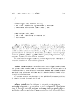 16.2. MECANISMUL REFLECT ˘ARII 455
}
}
...
interfete(java.util.HashSet.class);
// Va afisa interfetele implementate de HashSet:
// Cloneable, Collection, Serializable, Set
interfete(java.util.Set);
// Va afisa interfetele extinse de Set:
// Collection
Aﬂarea variabilelor membre - Se realizeaz˘a cu una din metodele
getFields sau getDeclaredFields, ce returnez˘a un vector de tip Field[],
diferent¸a ˆıntre cele dou˘a constˆand ˆın faptul c˘a prima returneaz˘a toate vari-
abilele membre, inclusiv cele mo¸stenite, ˆın timp ce a doua le returnez˘a doar
pe cele declarate ˆın cadrul clasei. La rˆandul ei, clasa Field pune la dispozit¸ie
metodele getName, getType ¸si getModifiers pentru a obt¸ine numele, tipul,
respectiv modiﬁcatorii unei variabile membru.
Cu ajutorul metodei getField este posibil˘a obt¸inerea unei referint¸e la o
variabil˘a mebr˘a cu un anumit nume speciﬁcat.
Aﬂarea constructorilor - Se realizeaz˘a cu metodele getConstructors
sau getDeclaredConstructors, ce returneaz˘a un vector de tip Constructor[].
Clasa Constructor pune la dispozit¸ie metodele getName, getParameterTypes,
getModifiers, getExceptionTypes pentru a obt¸ine toate informat¸iile legate
de respectivul constructor.
Cu ajutorul metodei getConstructor este posibil˘a obt¸inerea unei referint¸e
la constructor cu o signatur˘a speciﬁcat˘a.
Aﬂarea metodelor - Se realizeaz˘a cu metodele getMethods sau
getDeclaredMethods, ce returneaz˘a un vector de tip Method[]. Clasa Method
pune la dispozit¸ie metodele getName, getParameterTypes, getModifiers,
getExceptionTypes, getReturnType pentru a obt¸ine toate informat¸iile legate
 