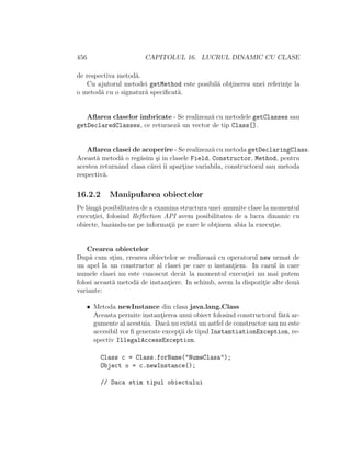 456 CAPITOLUL 16. LUCRUL DINAMIC CU CLASE
de respectiva metod˘a.
Cu ajutorul metodei getMethod este posibil˘a obt¸inerea unei referint¸e la
o metod˘a cu o signatur˘a speciﬁcat˘a.
Aﬂarea claselor imbricate - Se realizeaz˘a cu metodele getClasses sau
getDeclaredClasses, ce returnez˘a un vector de tip Class[].
Aﬂarea clasei de acoperire - Se realizeaz˘a cu metoda getDeclaringClass.
Aceast˘a metod˘a o reg˘asim ¸si ˆın clasele Field, Constructor, Method, pentru
acestea returnˆand clasa c˘arei ˆıi apart¸ine variabila, constructorul sau metoda
respectiv˘a.
16.2.2 Manipularea obiectelor
Pe lˆang˘a posibilitatea de a examina structura unei anumite clase la momentul
execut¸iei, folosind Reﬂection API avem posibilitatea de a lucra dinamic cu
obiecte, bazˆandu-ne pe informat¸ii pe care le obt¸inem abia la execut¸ie.
Crearea obiectelor
Dup˘a cum st¸im, crearea obiectelor se realizeaz˘a cu operatorul new urmat de
un apel la un constructor al clasei pe care o instant¸iem. In cazul ˆın care
numele clasei nu este cunoscut decˆat la momentul execut¸iei nu mai putem
folosi aceast˘a metod˘a de instant¸iere. In schimb, avem la dispozit¸ie alte dou˘a
variante:
• Metoda newInstance din clasa java.lang.Class
Aceasta permite instant¸ierea unui obiect folosind constructorul f˘ar˘a ar-
gumente al acestuia. Dac˘a nu exist˘a un astfel de constructor sau nu este
accesibil vor ﬁ generate except¸ii de tipul InstantiationException, re-
spectiv IllegalAccessException.
Class c = Class.forName("NumeClasa");
Object o = c.newInstance();
// Daca stim tipul obiectului
 