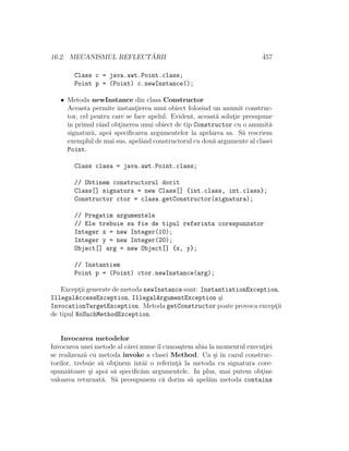16.2. MECANISMUL REFLECT ˘ARII 457
Class c = java.awt.Point.class;
Point p = (Point) c.newInstance();
• Metoda newInstance din clasa Constructor
Aceasta permite instant¸ierea unui obiect folosind un anumit construc-
tor, cel pentru care se face apelul. Evident, aceast˘a solut¸ie presupune
ˆın primul rˆand obt¸inerea unui obiect de tip Constructor cu o anumit˘a
signatur˘a, apoi speciﬁcarea argumentelor la apelarea sa. S˘a rescriem
exemplul de mai sus, apelˆand constructorul cu dou˘a argumente al clasei
Point.
Class clasa = java.awt.Point.class;
// Obtinem constructorul dorit
Class[] signatura = new Class[] {int.class, int.class};
Constructor ctor = clasa.getConstructor(signatura);
// Pregatim argumentele
// Ele trebuie sa fie de tipul referinta corespunzator
Integer x = new Integer(10);
Integer y = new Integer(20);
Object[] arg = new Object[] {x, y};
// Instantiem
Point p = (Point) ctor.newInstance(arg);
Except¸ii generate de metoda newInstance sunt: InstantiationException,
IllegalAccessException, IllegalArgumentException ¸si
InvocationTargetException. Metoda getConstructor poate provoca except¸ii
de tipul NoSuchMethodException.
Invocarea metodelor
Invocarea unei metode al c˘arei numeˆıl cunoa¸stem abia la momentul execut¸iei
se realizeaz˘a cu metoda invoke a clasei Method. Ca ¸si ˆın cazul construc-
torilor, trebuie s˘a obt¸inem ˆıntˆai o referint¸˘a la metoda cu signatura core-
spunz˘atoare ¸si apoi s˘a speciﬁc˘am argumentele. In plus, mai putem obt¸ine
valoarea returnat˘a. S˘a presupunem c˘a dorim s˘a apel˘am metoda contains
 