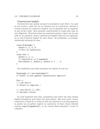 2.2. CREAREA CLASELOR 45
Constructorul implicit
Constructorii sunt apelat¸i automat la instant¸ierea unui obiect. In cazul
ˆın care scriem o clas˘a care nu are declarat nici un constructor, sistemul ˆıi
creeaz˘a automat un constructor implicit, care nu prime¸ste nici un argument
¸si care nu face nimic. Deci prezent¸a constructorilor ˆın corpul unei clase nu
este obligatorie. Dac˘aˆıns˘a scriem un constructor pentru o clas˘a, care are mai
mult de un argument, atunci constructorul implicit (f˘ar˘a nici un argument)
nu va mai ﬁ furnizat implicit de c˘atre sistem. S˘a consider˘am, ca exemplu,
urm˘atoarele declarat¸ii de clase:
class Dreptunghi {
double x, y, w, h;
// Nici un constructor
}
class Cerc {
double x, y, r;
// Constructor cu 3 argumente
Cerc(double x, double y, double r) { ... };
}
S˘a consider˘am acum dou˘a instant¸ieri ale claselor de mai sus:
Dreptunghi d = new Dreptunghi();
// Corect (a fost generat constructorul implicit)
Cerc c;
c = new Cerc();
// Eroare la compilare !
c = new Cerc(0, 0, 100);
// Varianta corecta
In cazul mo¸stenirii unei clase, instant¸ierea unui obiect din clasa extins˘a
implic˘a instant¸ierea unui obiect din clasa p˘arinte. Din acest motiv, ﬁecare
constructor al clasei ﬁu va trebui s˘a aib˘a un constructor cu aceea¸si signatur˘a
ˆın p˘arinte sau s˘a apeleze explicit un constructor al clasei extinse folosind
expresia super([argumente]), ˆın caz contrar ﬁind semnalat˘a o eroare la
compilare.
 