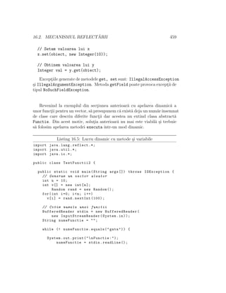 16.2. MECANISMUL REFLECT ˘ARII 459
// Setam valoarea lui x
x.set(obiect, new Integer(10));
// Obtinem valoarea lui y
Integer val = y.get(obiect);
Except¸iile generate de metodele get, set sunt: IllegalAccessException
¸si IllegalArgumentException. Metoda getField poate provoca except¸ii de
tipul NoSuchFieldException.
Revenind la exemplul din sect¸iunea anterioar˘a cu apelarea dinamic˘a a
unor funct¸ii pentru un vector, s˘a presupunem c˘a exist˘a deja un num˘arˆınsemnat
de clase care descriu diferite funct¸ii dar acestea nu extind clasa abstract˘a
Functie. Din acest motiv, solut¸ia anterioar˘a nu mai este viabil˘a ¸si trebuie
s˘a folosim apelarea metodei executa ˆıntr-un mod dinamic.
Listing 16.5: Lucru dinamic cu metode ¸si variabile
import java.lang.reflect .*;
import java.util .*;
import java.io.*;
public class TestFunctii2 {
public static void main(String args []) throws IOException {
// Generam un vector aleator
int n = 10;
int v[] = new int[n];
Random rand = new Random ();
for(int i=0; i<n; i++)
v[i] = rand.nextInt (100);
// Citim numele unei functii
BufferedReader stdin = new BufferedReader(
new InputStreamReader (System.in));
String numeFunctie = "";
while (! numeFunctie.equals("gata")) {
System.out.print("nFunctie:");
numeFunctie = stdin.readLine ();
 