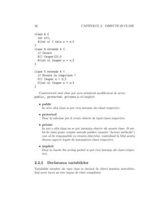 46 CAPITOLUL 2. OBIECTE S¸I CLASE
class A {
int x=1;
A(int x) { this.x = x;}
}
class B extends A {
// Corect
B() {super(2);}
B(int x) {super.x = x;}
}
class C extends A {
// Eroare la compilare !
C() {super.x = 2;}
C(int x) {super.x = x;}
}
Constructorii unei clase pot avea urm˘atorii modiﬁcatori de acces:
public, protected, private ¸si cel implicit.
• public
In orice alt˘a clas˘a se pot crea instant¸e ale clasei respective.
• protected
Doar ˆın subclase pot ﬁ create obiecte de tipul clasei respective.
• private
In nici o alt˘a clas˘a nu se pot instant¸ia obiecte ale acestei clase. O ast-
fel de clas˘a poate cont¸ine metode publice (numite ”factory methods”)
care s˘a ﬁe responsabile cu crearea obiectelor, controlˆand ˆın felul acesta
diverse aspecte legate de instant¸ierea clasei respective.
• implicit
Doar ˆın clasele din acela¸si pachet se pot crea instant¸e ale clasei respec-
tive.
2.2.5 Declararea variabilelor
Variabilele membre ale unei clase se declar˘a de obicei ˆınaintea metodelor,
de¸si acest lucru nu este impus de c˘atre compilator.
 
