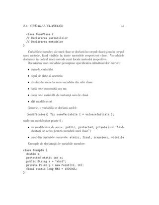 2.2. CREAREA CLASELOR 47
class NumeClasa {
// Declararea variabilelor
// Declararea metodelor
}
Variabilele membre ale unei clase se declar˘aˆın corpul clasei ¸si nuˆın corpul
unei metode, ﬁind vizibile ˆın toate metodele respectivei clase. Variabilele
declarate ˆın cadrul unei metode sunt locale metodei respective.
Declararea unei variabile presupune speciﬁcarea urm˘atoarelor lucruri:
• numele variabilei
• tipul de date al acesteia
• nivelul de acces la acea variabila din alte clase
• dac˘a este constant˘a sau nu
• dac˘a este variabil˘a de instant¸˘a sau de clas˘a
• alt¸i modiﬁcatori
Generic, o variabil˘a se declar˘a astfel:
[modificatori] Tip numeVariabila [ = valoareInitiala ];
unde un modiﬁcator poate ﬁ :
• un modiﬁcator de acces : public, protected, private (vezi ”Mod-
iﬁcatori de acces pentru membrii unei clase”)
• unul din cuvintele rezervate: static, final, transient, volatile
Exemple de declarat¸ii de variabile membre:
class Exemplu {
double x;
protected static int n;
public String s = "abcd";
private Point p = new Point(10, 10);
final static long MAX = 100000L;
}
 