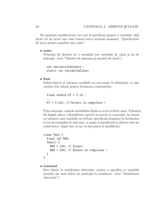 48 CAPITOLUL 2. OBIECTE S¸I CLASE
S˘a analiz˘am modiﬁcatorii care pot ﬁ speciﬁcat¸i pentru o variabil˘a, alt¸ii
decˆat cei de acces care sunt tratati ˆıntr-o sect¸iune separata: ”Speciﬁcatori
de acces pentru membrii unei clase”.
• static
Prezent¸a lui declar˘a c˘a o variabil˘a este variabil˘a de clas˘a ¸si nu de
instant¸˘a. (vezi ”Membri de instant¸a ¸si membri de clas˘a”)
int variabilaInstanta ;
static int variabilaClasa;
• ﬁnal
Indic˘a faptul c˘a valoarea variabilei nu mai poate ﬁ schimbat˘a, cu alte
cuvinte este folosit pentru declararea constantelor.
final double PI = 3.14 ;
...
PI = 3.141; // Eroare la compilare !
Prin convent¸ie, numele variabilelor ﬁnale se scriu cu litere mari. Folosirea
lui final aduce o ﬂexibilitate sporit˘a ˆın lucrul cu constante, ˆın sensul
c˘a valoarea unei variabile nu trebuie speciﬁcat˘a neap˘arat la declararea
ei (ca ˆın exemplul de mai sus), ci poate ﬁ speciﬁcat˘a ¸si ulterior ˆıntr-un
constructor, dup˘a care ea nu va mai putea ﬁ modiﬁcat˘a.
class Test {
final int MAX;
Test() {
MAX = 100; // Corect
MAX = 200; // Eroare la compilare !
}
}
• transient
Este folosit la serializarea obiectelor, pentru a speciﬁca ce variabile
membre ale unui obiect nu particip˘a la serializare. (vezi ”Serializarea
obiectelor”)
 