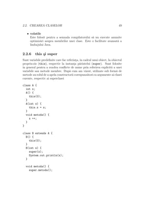 2.2. CREAREA CLASELOR 49
• volatile
Este folosit pentru a semnala compilatorului s˘a nu execute anumite
optimiz˘ari asupra membrilor unei clase. Este o facilitate avansat˘a a
limbajului Java.
2.2.6 this ¸si super
Sunt variabile predeﬁnite care fac referint¸a, ˆın cadrul unui obiect, la obiectul
propriu-zis (this), respectiv la instant¸a p˘arintelui (super). Sunt folosite
ˆın general pentru a rezolva conﬂicte de nume prin referirea explicit˘a a unei
variabile sau metode membre. Dup˘a cum am v˘azut, utilizate sub form˘a de
metode au rolul de a apela constructorii corespunz˘atori ca argumente ai clasei
curente, respectiv ai superclasei
class A {
int x;
A() {
this(0);
}
A(int x) {
this.x = x;
}
void metoda() {
x ++;
}
}
class B extends A {
B() {
this(0);
}
B(int x) {
super(x);
System.out.println(x);
}
void metoda() {
super.metoda();
 
