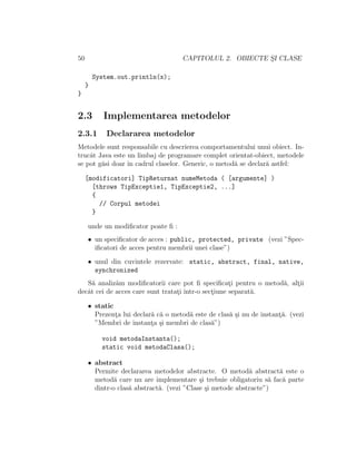 50 CAPITOLUL 2. OBIECTE S¸I CLASE
System.out.println(x);
}
}
2.3 Implementarea metodelor
2.3.1 Declararea metodelor
Metodele sunt responsabile cu descrierea comportamentului unui obiect. In-
trucˆat Java este un limbaj de programare complet orientat-obiect, metodele
se pot g˘asi doar ˆın cadrul claselor. Generic, o metod˘a se declar˘a astfel:
[modificatori] TipReturnat numeMetoda ( [argumente] )
[throws TipExceptie1, TipExceptie2, ...]
{
// Corpul metodei
}
unde un modiﬁcator poate ﬁ :
• un speciﬁcator de acces : public, protected, private (vezi ”Spec-
iﬁcatori de acces pentru membrii unei clase”)
• unul din cuvintele rezervate: static, abstract, final, native,
synchronized
S˘a analiz˘am modiﬁcatorii care pot ﬁ speciﬁcat¸i pentru o metod˘a, alt¸ii
decˆat cei de acces care sunt tratat¸i ˆıntr-o sect¸iune separat˘a.
• static
Prezent¸a lui declar˘a c˘a o metod˘a este de clas˘a ¸si nu de instant¸˘a. (vezi
”Membri de instant¸a ¸si membri de clas˘a”)
void metodaInstanta();
static void metodaClasa();
• abstract
Permite declararea metodelor abstracte. O metod˘a abstract˘a este o
metod˘a care nu are implementare ¸si trebuie obligatoriu s˘a fac˘a parte
dintr-o clas˘a abstract˘a. (vezi ”Clase ¸si metode abstracte”)
 