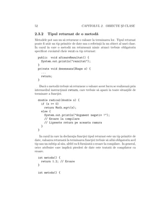 52 CAPITOLUL 2. OBIECTE S¸I CLASE
2.3.2 Tipul returnat de o metod˘a
Metodele pot sau nu s˘a returneze o valoare la terminarea lor. Tipul returnat
poate ﬁ atˆat un tip primitiv de date sau o referint¸˘a la un obiect al unei clase.
In cazul ˆın care o metod˘a nu returneaz˘a nimic atunci trebuie obligatoriu
speciﬁcat cuvˆantul cheie void ca tip returnat:
public void afisareRezultat() {
System.out.println("rezultat");
}
private void deseneaza(Shape s) {
...
return;
}
Dac˘a o metod˘a trebuie s˘a returneze o valoare acest lucru se realizeaz˘a prin
intermediul instruct¸iunii return, care trebuie s˘a apar˘a ˆın toate situat¸iile de
terminare a funct¸iei.
double radical(double x) {
if (x >= 0)
return Math.sqrt(x);
else {
System.out.println("Argument negativ !");
// Eroare la compilare
// Lipseste return pe aceasta ramura
}
}
In cazulˆın careˆın declarat¸ia funct¸iei tipul returnat este un tip primitiv de
date, valoarea returnat˘a la terminarea funct¸iei trebuie s˘a aib˘a obligatoriu acel
tip sau un subtip al s˘au, altfel va ﬁ furnizat˘a o eroare la compilare. In general,
orice atribuire care implic˘a pierderi de date este tratat˘a de compilator ca
eroare.
int metoda() {
return 1.2; // Eroare
}
int metoda() {
 
