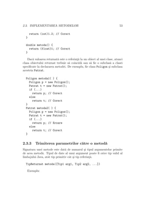 2.3. IMPLEMENTAREA METODELOR 53
return (int)1.2; // Corect
}
double metoda() {
return (float)1; // Corect
}
Dac˘a valoarea returnat˘a este o referint¸˘a la un obiect al unei clase, atunci
clasa obiectului returnat trebuie s˘a coincid˘a sau s˘a ﬁe o subclas˘a a clasei
speciﬁcate la declararea metodei. De exemplu, ﬁe clasa Poligon ¸si subclasa
acesteia Patrat.
Poligon metoda1( ) {
Poligon p = new Poligon();
Patrat t = new Patrat();
if (...)
return p; // Corect
else
return t; // Corect
}
Patrat metoda2( ) {
Poligon p = new Poligon();
Patrat t = new Patrat();
if (...)
return p; // Eroare
else
return t; // Corect
}
2.3.3 Trimiterea parametrilor c˘atre o metod˘a
Signatura unei metode este dat˘a de numarul ¸si tipul argumentelor primite
de acea metod˘a. Tipul de date al unui argument poate ﬁ orice tip valid al
limbajului Java, atˆat tip primitiv cˆat ¸si tip referint¸˘a.
TipReturnat metoda([Tip1 arg1, Tip2 arg2, ...])
Exemplu:
 
