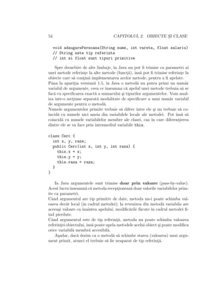 54 CAPITOLUL 2. OBIECTE S¸I CLASE
void adaugarePersoana(String nume, int varsta, float salariu)
// String este tip referinta
// int si float sunt tipuri primitive
Spre deosebire de alte limbaje, ˆın Java nu pot ﬁ trimise ca parametri ai
unei metode referint¸e la alte metode (funct¸ii), ˆıns˘a pot ﬁ trimise referint¸e la
obiecte care s˘a cont¸in˘a implementarea acelor metode, pentru a ﬁ apelate.
Pˆana la aparit¸ia versiunii 1.5, ˆın Java o metod˘a nu putea primi un num˘ar
variabil de argumente, ceea ce ˆınseamna c˘a apelul unei metode trebuia s˘a se
fac˘a cu speciﬁcarea exact˘a a numarului ¸si tipurilor argumentelor. Vom anal-
iza ˆıntr-o sect¸iune separat˘a modalitate de speciﬁcare a unui num˘ar variabil
de argumente pentru o metod˘a.
Numele argumentelor primite trebuie s˘a difere ˆıntre ele ¸si nu trebuie s˘a co-
incid˘a cu numele nici uneia din variabilele locale ale metodei. Pot ˆıns˘a s˘a
coincid˘a cu numele variabilelor membre ale clasei, caz ˆın care diferent¸ierea
dintre ele se va face prin intermediul variabile this.
class Cerc {
int x, y, raza;
public Cerc(int x, int y, int raza) {
this.x = x;
this.y = y;
this.raza = raza;
}
}
In Java argumentele sunt trimise doar prin valoare (pass-by-value).
Acest lucruˆınseamn˘a c˘a metoda recept¸ioneaz˘a doar valorile variabilelor prim-
ite ca parametri.
Cˆand argumentul are tip primitiv de date, metoda nu-i poate schimba val-
oarea decˆat local (ˆın cadrul metodei); la revenirea din metod˘a variabila are
aceea¸si valoare ca ˆınaintea apelului, modiﬁc˘arile f˘acute ˆın cadrul metodei ﬁ-
ind pierdute.
Cˆand argumentul este de tip referint¸˘a, metoda nu poate schimba valoarea
referint¸ei obiectului,ˆıns˘a poate apela metodele acelui obiect ¸si poate modiﬁca
orice variabil˘a membr˘a accesibil˘a.
A¸sadar, dac˘a dorim ca o metod˘a s˘a schimbe starea (valoarea) unui argu-
ment primit, atunci el trebuie s˘a ﬁe neaparat de tip referint¸˘a.
 