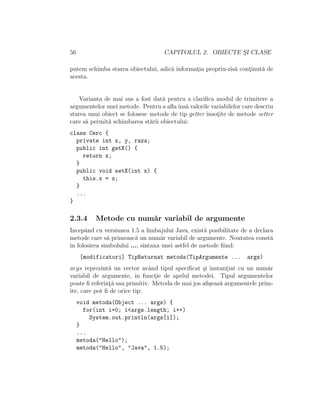 56 CAPITOLUL 2. OBIECTE S¸I CLASE
putem schimba starea obiectului, adic˘a informat¸ia propriu-zis˘a cont¸inut˘a de
acesta.
Varianta de mai sus a fost dat˘a pentru a clariﬁca modul de trimitere a
argumentelor unei metode. Pentru a aﬂaˆıns˘a valorile variabilelor care descriu
starea unui obiect se folosesc metode de tip getter ˆınsot¸ite de metode setter
care s˘a permit˘a schimbarea st˘arii obiectului:
class Cerc {
private int x, y, raza;
public int getX() {
return x;
}
public void setX(int x) {
this.x = x;
}
...
}
2.3.4 Metode cu num˘ar variabil de argumente
Incepˆand cu versiunea 1.5 a limbajului Java, exist˘a posibilitate de a declara
metode care s˘a primeasc˘a un num˘ar variabil de argumente. Noutatea const˘a
ˆın folosirea simbolului ..., sintaxa unei astfel de metode ﬁind:
[modificatori] TipReturnat metoda(TipArgumente ... args)
args reprezint˘a un vector avˆand tipul speciﬁcat ¸si instant¸iat cu un num˘ar
variabil de argumente, ˆın funct¸ie de apelul metodei. Tipul argumentelor
poate ﬁ referint¸˘a sau primitiv. Metoda de mai jos aﬁ¸seaz˘a argumentele prim-
ite, care pot ﬁ de orice tip:
void metoda(Object ... args) {
for(int i=0; i<args.length; i++)
System.out.println(args[i]);
}
...
metoda("Hello");
metoda("Hello", "Java", 1.5);
 