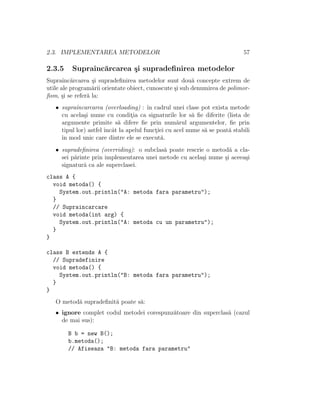 2.3. IMPLEMENTAREA METODELOR 57
2.3.5 Supraˆınc˘arcarea ¸si supradeﬁnirea metodelor
Supraˆınc˘arcarea ¸si supradeﬁnirea metodelor sunt dou˘a concepte extrem de
utile ale program˘arii orientate obiect, cunoscute ¸si sub denumirea de polimor-
ﬁsm, ¸si se refer˘a la:
• supraˆıncarcarea (overloading) : ˆın cadrul unei clase pot exista metode
cu acela¸si nume cu condit¸ia ca signaturile lor s˘a ﬁe diferite (lista de
argumente primite s˘a difere ﬁe prin num˘arul argumentelor, ﬁe prin
tipul lor) astfel ˆıncˆat la apelul funct¸iei cu acel nume s˘a se poat˘a stabili
ˆın mod unic care dintre ele se execut˘a.
• supradeﬁnirea (overriding): o subclas˘a poate rescrie o metod˘a a cla-
sei p˘arinte prin implementarea unei metode cu acela¸si nume ¸si aceea¸si
signatur˘a ca ale superclasei.
class A {
void metoda() {
System.out.println("A: metoda fara parametru");
}
// Supraincarcare
void metoda(int arg) {
System.out.println("A: metoda cu un parametru");
}
}
class B extends A {
// Supradefinire
void metoda() {
System.out.println("B: metoda fara parametru");
}
}
O metod˘a supradeﬁnit˘a poate s˘a:
• ignore complet codul metodei corespunz˘atoare din superclas˘a (cazul
de mai sus):
B b = new B();
b.metoda();
// Afiseaza "B: metoda fara parametru"
 