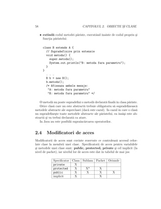58 CAPITOLUL 2. OBIECTE S¸I CLASE
• extind˘a codul metodei p˘arinte, executˆand ˆınainte de codul propriu ¸si
funct¸ia p˘arintelui:
class B extends A {
// Supradefinire prin extensie
void metoda() {
super.metoda();
System.out.println("B: metoda fara parametru");
}
}
. . .
B b = new B();
b.metoda();
/* Afiseaza ambele mesaje:
"A: metoda fara parametru"
"B: metoda fara parametru" */
O metod˘a nu poate supradeﬁni o metod˘a declarat˘a ﬁnal˘a ˆın clasa p˘arinte.
Orice clas˘a care nu este abstract˘a trebuie obligatoriu s˘a supradeﬁneasc˘a
metodele abstracte ale superclasei (dac˘a este cazul). In cazul ˆın care o clas˘a
nu supradeﬁne¸ste toate metodele abstracte ale p˘arintelui, ea ˆıns˘a¸si este ab-
stract˘a ¸si va trebui declarat˘a ca atare.
In Java nu este posibil˘a supraˆınc˘arcarea operatorilor.
2.4 Modiﬁcatori de acces
Modiﬁcatorii de acces sunt cuvinte rezervate ce controleaz˘a accesul celor-
late clase la membrii unei clase. Speciﬁcatorii de acces pentru variabilele
¸si metodele unei clase sunt: public, protected, private ¸si cel implicit (la
nivel de pachet), iar nivelul lor de acces este dat ˆın tabelul de mai jos:
Speciﬁcator Clasa Sublasa Pachet Oriunde
private X
protected X X* X
public X X X X
implicit X X
 