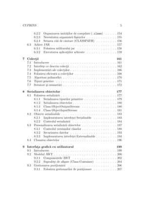 CUPRINS 5
6.2.2 Organizarea unit˘at¸ilor de compilare (.class) . . . . . 154
6.2.3 Necesitatea organiz˘arii ﬁ¸sierelor . . . . . . . . . . . . . 155
6.2.4 Setarea c˘aii de c˘autare (CLASSPATH) . . . . . . . . . 156
6.3 Arhive JAR . . . . . . . . . . . . . . . . . . . . . . . . . . . . 157
6.3.1 Folosirea utilitarului jar . . . . . . . . . . . . . . . . . 158
6.3.2 Executarea aplicat¸iilor arhivate . . . . . . . . . . . . . 159
7 Colect¸ii 161
7.1 Introducere . . . . . . . . . . . . . . . . . . . . . . . . . . . . 161
7.2 Interfet¸e ce descriu colect¸ii . . . . . . . . . . . . . . . . . . . . 162
7.3 Implement˘ari ale colect¸iilor . . . . . . . . . . . . . . . . . . . . 166
7.4 Folosirea eﬁcient˘a a colect¸iilor . . . . . . . . . . . . . . . . . . 168
7.5 Algoritmi polimorﬁci . . . . . . . . . . . . . . . . . . . . . . . 170
7.6 Tipuri generice . . . . . . . . . . . . . . . . . . . . . . . . . . 171
7.7 Iteratori ¸si enumer˘ari . . . . . . . . . . . . . . . . . . . . . . . 172
8 Serializarea obiectelor 177
8.1 Folosirea serializ˘arii . . . . . . . . . . . . . . . . . . . . . . . . 177
8.1.1 Serializarea tipurilor primitive . . . . . . . . . . . . . . 179
8.1.2 Serializarea obiectelor . . . . . . . . . . . . . . . . . . . 180
8.1.3 Clasa ObjectOutputStream . . . . . . . . . . . . . . . 180
8.1.4 Clasa ObjectInputStream . . . . . . . . . . . . . . . . 181
8.2 Obiecte serializabile . . . . . . . . . . . . . . . . . . . . . . . . 183
8.2.1 Implementarea interfet¸ei Serializable . . . . . . . . . . 183
8.2.2 Controlul serializ˘arii . . . . . . . . . . . . . . . . . . . 184
8.3 Personalizarea serializ˘arii obiectelor . . . . . . . . . . . . . . . 187
8.3.1 Controlul versiunilor claselor . . . . . . . . . . . . . . . 188
8.3.2 Securizarea datelor . . . . . . . . . . . . . . . . . . . . 193
8.3.3 Implementarea interfet¸ei Externalizable . . . . . . . . . 194
8.4 Clonarea obiectelor . . . . . . . . . . . . . . . . . . . . . . . . 196
9 Interfat¸a graﬁc˘a cu utilizatorul 199
9.1 Introducere . . . . . . . . . . . . . . . . . . . . . . . . . . . . 199
9.2 Modelul AWT . . . . . . . . . . . . . . . . . . . . . . . . . . . 200
9.2.1 Componentele AWT . . . . . . . . . . . . . . . . . . . 202
9.2.2 Suprafet¸e de aﬁ¸sare (Clasa Container) . . . . . . . . . 204
9.3 Gestionarea pozit¸ion˘arii . . . . . . . . . . . . . . . . . . . . . 206
9.3.1 Folosirea gestionarilor de pozit¸ionare . . . . . . . . . . 207
 