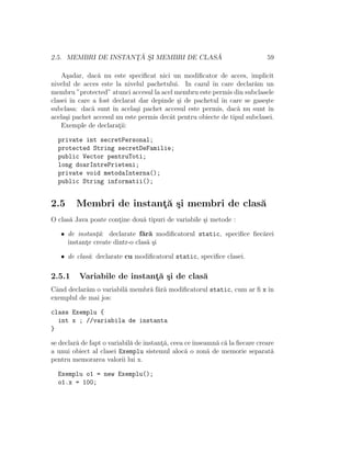 2.5. MEMBRI DE INSTANT¸ ˘A S¸I MEMBRI DE CLAS ˘A 59
A¸sadar, dac˘a nu este speciﬁcat nici un modiﬁcator de acces, implicit
nivelul de acces este la nivelul pachetului. In cazul ˆın care declar˘am un
membru ”protected” atunci accesul la acel membru este permis din subclasele
clasei ˆın care a fost declarat dar depinde ¸si de pachetul ˆın care se gase¸ste
subclasa: dac˘a sunt ˆın acela¸si pachet accesul este permis, dac˘a nu sunt ˆın
acela¸si pachet accesul nu este permis decˆat pentru obiecte de tipul subclasei.
Exemple de declarat¸ii:
private int secretPersonal;
protected String secretDeFamilie;
public Vector pentruToti;
long doarIntrePrieteni;
private void metodaInterna();
public String informatii();
2.5 Membri de instant¸˘a ¸si membri de clas˘a
O clas˘a Java poate cont¸ine dou˘a tipuri de variabile ¸si metode :
• de instant¸˘a: declarate f˘ar˘a modiﬁcatorul static, speciﬁce ﬁec˘arei
instant¸e create dintr-o clas˘a ¸si
• de clas˘a: declarate cu modiﬁcatorul static, speciﬁce clasei.
2.5.1 Variabile de instant¸˘a ¸si de clas˘a
Cˆand declar˘am o variabil˘a membr˘a f˘ar˘a modiﬁcatorul static, cum ar ﬁ x ˆın
exemplul de mai jos:
class Exemplu {
int x ; //variabila de instanta
}
se declar˘a de fapt o variabil˘a de instant¸˘a, ceea ceˆınseamn˘a c˘a la ﬁecare creare
a unui obiect al clasei Exemplu sistemul aloc˘a o zon˘a de memorie separat˘a
pentru memorarea valorii lui x.
Exemplu o1 = new Exemplu();
o1.x = 100;
 