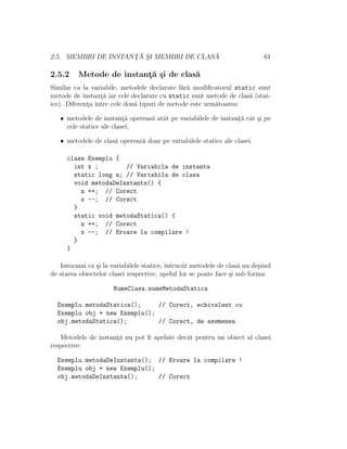 2.5. MEMBRI DE INSTANT¸ ˘A S¸I MEMBRI DE CLAS ˘A 61
2.5.2 Metode de instant¸˘a ¸si de clas˘a
Similar ca la variabile, metodele declarate f˘ar˘a modiﬁcatorul static sunt
metode de instant¸˘a iar cele declarate cu static sunt metode de clas˘a (stat-
ice). Diferent¸a ˆıntre cele dou˘a tipuri de metode este urm˘atoarea:
• metodele de instant¸˘a opereaz˘a atˆat pe variabilele de instant¸˘a cˆat ¸si pe
cele statice ale clasei;
• metodele de clas˘a opereaz˘a doar pe variabilele statice ale clasei.
class Exemplu {
int x ; // Variabila de instanta
static long n; // Variabila de clasa
void metodaDeInstanta() {
n ++; // Corect
x --; // Corect
}
static void metodaStatica() {
n ++; // Corect
x --; // Eroare la compilare !
}
}
Intocmai ca ¸si la variabilele statice, ˆıntrucˆat metodele de clas˘a nu depind
de starea obiectelor clasei respective, apelul lor se poate face ¸si sub forma:
NumeClasa.numeMetodaStatica
Exemplu.metodaStatica(); // Corect, echivalent cu
Exemplu obj = new Exemplu();
obj.metodaStatica(); // Corect, de asemenea
Metodele de instant¸˘a nu pot ﬁ apelate decˆat pentru un obiect al clasei
respective:
Exemplu.metodaDeInstanta(); // Eroare la compilare !
Exemplu obj = new Exemplu();
obj.metodaDeInstanta(); // Corect
 