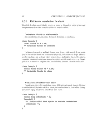 62 CAPITOLUL 2. OBIECTE S¸I CLASE
2.5.3 Utilitatea membrilor de clas˘a
Membrii de clas˘a sunt folosit¸i pentru a pune la dispozit¸ie valori ¸si metode
independente de starea obiectelor dintr-o anumita clas˘a.
Declararea eﬁcient˘a a constantelor
S˘a consider˘am situat¸ia cˆand dorim s˘a declar˘am o constant˘a.
class Exemplu {
final double PI = 3.14;
// Variabila finala de instanta
}
La ﬁecare instant¸iere a clasei Exemplu va ﬁ rezervat˘a o zon˘a de memorie
pentru variabilele ﬁnale ale obiectului respectiv, ceea ce este o risip˘a ˆıntrucˆat
aceste constante au acelea¸si valori pentru toate instant¸ele clasei. Declararea
corect˘a a constantelor trebuie a¸sadar facut˘a cu modiﬁcatorii static ¸si final,
pentru a le rezerva o singur˘a zon˘a de memorie, comun˘a tuturor obiectelor:
class Exemplu {
static final double PI = 3.14;
// Variabila finala de clasa
}
Num˘ararea obiectelor unei clase
Num˘ararea obiectelor unei clase poate ﬁ f˘acut˘a extrem de simplu folosind
o variabil˘a static˘a ¸si este util˘a ˆın situat¸iile cˆand trebuie s˘a control˘am diver¸si
parametri legat¸i de crearea obiectelor unei clase.
class Exemplu {
static long nrInstante = 0;
Exemplu() {
// Constructorul este apelat la fiecare instantiere
nrInstante ++;
}
}
 