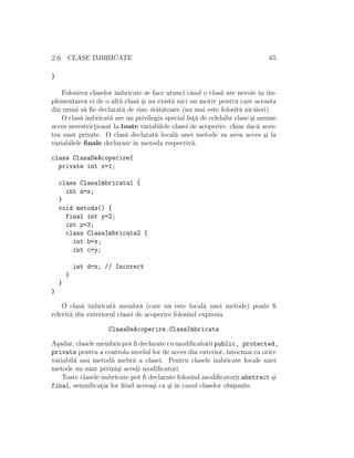 2.6. CLASE IMBRICATE 65
}
Folosirea claselor imbricate se face atunci cˆand o clas˘a are nevoie ˆın im-
plementarea ei de o alt˘a clas˘a ¸si nu exist˘a nici un motiv pentru care aceasta
din urm˘a s˘a ﬁe declarat˘a de sine st˘at˘atoare (nu mai este folosit˘a nic˘aieri).
O clas˘a imbricat˘a are un privilegiu special fat¸˘a de celelalte clase ¸si anume
acces nerestrict¸ionat la toate variabilele clasei de acoperire, chiar dac˘a aces-
tea sunt private. O clas˘a declarat˘a local˘a unei metode va avea acces ¸si la
variabilele ﬁnale declarate ˆın metoda respectiv˘a.
class ClasaDeAcoperire{
private int x=1;
class ClasaImbricata1 {
int a=x;
}
void metoda() {
final int y=2;
int z=3;
class ClasaImbricata2 {
int b=x;
int c=y;
int d=z; // Incorect
}
}
}
O clas˘a imbricat˘a membr˘a (care nu este local˘a unei metode) poate ﬁ
referit˘a din exteriorul clasei de acoperire folosind expresia
ClasaDeAcoperire.ClasaImbricata
A¸sadar, clasele membru pot ﬁ declarate cu modiﬁcatorii public, protected,
private pentru a controla nivelul lor de acces din exterior, ˆıntocmai ca orice
variabil˘a sau metod˘a mebr˘a a clasei. Pentru clasele imbricate locale unei
metode nu sunt permi¸si acest¸i modiﬁcatori.
Toate clasele imbricate pot ﬁ declarate folosind modiﬁcatorii abstract ¸si
final, semniﬁcat¸ia lor ﬁind aceea¸si ca ¸si ˆın cazul claselor obi¸snuite.
 