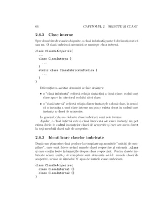 66 CAPITOLUL 2. OBIECTE S¸I CLASE
2.6.2 Clase interne
Spre deosebire de clasele obi¸snuite, o clas˘a imbricat˘a poate ﬁ declarat˘a static˘a
sau nu. O clas˘a imbricat˘a nestatic˘a se nume¸ste clasa intern˘a.
class ClasaDeAcoperire{
...
class ClasaInterna {
...
}
static class ClasaImbricataStatica {
...
}
}
Diferent¸ierea acestor denumiri se face deoarece:
• o ”clas˘a imbricat˘a” reﬂect˘a relat¸ia sintactic˘a a dou˘a clase: codul unei
clase apare ˆın interiorul codului altei clase;
• o ”clas˘a intern˘a” reﬂect˘a relat¸ia dintre instant¸ele a dou˘a clase, ˆın sensul
c˘a o instant¸a a unei clase interne nu poate exista decat ˆın cadrul unei
instant¸e a clasei de acoperire.
In general, cele mai folosite clase imbricate sunt cele interne.
A¸sadar, o clas˘a intern˘a este o clas˘a imbricat˘a ale carei instant¸e nu pot
exista decˆat ˆın cadrul instant¸elor clasei de acoperire ¸si care are acces direct
la tot¸i membrii clasei sale de acoperire.
2.6.3 Identiﬁcare claselor imbricate
Dup˘a cum ¸stim orice clas˘a produce la compilare a¸sa numitele ”unit˘at¸i de com-
pilare”, care sunt ﬁ¸siere avˆand numele clasei respective ¸si extensia .class
¸si care cont¸in toate informat¸iile despre clasa respectiv˘a. Pentru clasele im-
bricate aceste unit˘at¸i de compilare sunt denumite astfel: numele clasei de
acoperire, urmat de simbolul ’$’ apoi de numele clasei imbricate.
class ClasaDeAcoperire{
class ClasaInterna1 {}
class ClasaInterna2 {}
}
 
