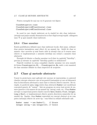 2.7. CLASE S¸I METODE ABSTRACTE 67
Pentru exemplul de mai sus vor ﬁ generate trei ﬁ¸siere:
ClasaDeAcoperire.class
ClasaDeAcoperire$ClasaInterna1.class
ClasaDeAcoperire$ClasaInterna2.class
In cazul ˆın care clasele imbricate au la rˆandul lor alte clase imbricate
(situat¸ie mai put¸in uzual˘a) denumirea lor se face dup˘a aceea¸si regul˘a: ad˘augarea
unui ’$’ ¸si apoi numele clasei imbricate.
2.6.4 Clase anonime
Exist˘a posibilitatea deﬁnirii unor clase imbricate locale, f˘ar˘a nume, utilizate
doar pentru instant¸ierea unui obiect de un anumit tip. Astfel de clase se
numesc clase anonime ¸si sunt foarte utile ˆın situat¸ii cum ar ﬁ crearea unor
obiecte ce implementeaz˘a o anumit˘a interfat¸˘a sau extind o anumit˘a clas˘a
abstract˘a.
Exemple de folosire a claselor anonime vor ﬁ date ˆın capitolul ”Interfet¸e”,
precum ¸si extensiv ˆın capitolul ”Interfat¸a graﬁc˘a cu utilizatorul”.
Fi¸sierele rezultate ˆın urma compil˘arii claselor anonime vor avea numele
de forma ClasaAcoperire.$1,..., ClasaAcoperire.$n, unde n este num˘arul
de clase anonime deﬁnite ˆın clasa respectiv˘a de acoperire.
2.7 Clase ¸si metode abstracte
Uneori ˆın proiectarea unei aplicat¸ii este necesar s˘a reprezent˘am cu ajutorul
claselor concepte abstracte care s˘a nu poat˘a ﬁ instant¸iate ¸si care s˘a foloseasc˘a
doar la dezvoltarea ulterioar˘a a unor clase ce descriu obiecte concrete. De ex-
emplu, ˆın pachetul java.lang exist˘a clasa abstract˘a Number care modeleaz˘a
conceptul generic de ”num˘ar”. Intr-un program nu avem ˆıns˘a nevoie de nu-
mere generice ci de numere de un anumit tip: ˆıntregi, reale, etc. Clasa Number
serve¸ste ca superclas˘a pentru clasele concrete Byte, Double, Float, Integer,
Long ¸si Short, ce implementeaz˘a obiecte pentru descrierea numerelor de un
anumit tip. A¸sadar, clasa Number reprezint˘a un concept abstract ¸si nu vom
putea instant¸ia obiecte de acest tip - vom folosi ˆın schimb subclasele sale.
Number numar = new Number(); // Eroare
Integer intreg = new Integer(10); // Corect
 