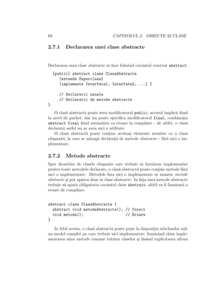 68 CAPITOLUL 2. OBIECTE S¸I CLASE
2.7.1 Declararea unei clase abstracte
Declararea unei clase abstracte se face folosind cuvˆantul rezervat abstract:
[public] abstract class ClasaAbstracta
[extends Superclasa]
[implements Interfata1, Interfata2, ...] {
// Declaratii uzuale
// Declaratii de metode abstracte
}
O clas˘a abstract˘a poate avea modiﬁcatorul public, accesul implicit ﬁind
la nivel de pachet, dar nu poate speciﬁca modiﬁcatorul final, combinat¸ia
abstract final ﬁind semnalat˘a ca eroare la compilare - de altfel, o clas˘a
declarat˘a astfel nu ar avea nici o utilitate.
O clas˘a abstract˘a poate cont¸ine acelea¸si elemente membre ca o clas˘a
obi¸snuit˘a, la care se adaug˘a declarat¸ii de metode abstracte - f˘ar˘a nici o im-
plementare.
2.7.2 Metode abstracte
Spre deosebire de clasele obi¸snuite care trebuie s˘a furnizeze implement˘ari
pentru toate metodele declarate, o clas˘a abstract˘a poate cont¸ine metode f˘ar˘a
nici o implementare. Metodele fara nici o implementare se numesc metode
abstracte ¸si pot ap˘area doar ˆın clase abstracte. In fat¸a unei metode abstracte
trebuie s˘a apar˘a obligatoriu cuvˆantul cheie abstract, altfel va ﬁ furnizat˘a o
eroare de compilare.
abstract class ClasaAbstracta {
abstract void metodaAbstracta(); // Corect
void metoda(); // Eroare
}
In felul acesta, o clas˘a abstract˘a poate pune la dispozit¸ia subclaselor sale
un model complet pe care trebuie s˘a-l implementeze, furnizˆand chiar imple-
mentarea unor metode comune tuturor claselor ¸si l˘asˆand explicitarea altora
 