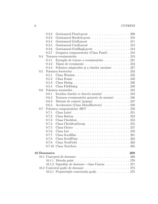 6 CUPRINS
9.3.2 Gestionarul FlowLayout . . . . . . . . . . . . . . . . . 209
9.3.3 Gestionarul BorderLayout . . . . . . . . . . . . . . . . 210
9.3.4 Gestionarul GridLayout . . . . . . . . . . . . . . . . . 211
9.3.5 Gestionarul CardLayout . . . . . . . . . . . . . . . . . 212
9.3.6 Gestionarul GridBagLayout . . . . . . . . . . . . . . . 214
9.3.7 Gruparea componentelor (Clasa Panel) . . . . . . . . . 218
9.4 Tratarea evenimentelor . . . . . . . . . . . . . . . . . . . . . . 219
9.4.1 Exemplu de tratare a evenimentelor . . . . . . . . . . . 221
9.4.2 Tipuri de evenimente . . . . . . . . . . . . . . . . . . . 224
9.4.3 Folosirea adaptorilor ¸si a claselor anonime . . . . . . . 227
9.5 Folosirea ferestrelor . . . . . . . . . . . . . . . . . . . . . . . . 232
9.5.1 Clasa Window . . . . . . . . . . . . . . . . . . . . . . . 232
9.5.2 Clasa Frame . . . . . . . . . . . . . . . . . . . . . . . . 233
9.5.3 Clasa Dialog . . . . . . . . . . . . . . . . . . . . . . . . 236
9.5.4 Clasa FileDialog . . . . . . . . . . . . . . . . . . . . . 239
9.6 Folosirea meniurilor . . . . . . . . . . . . . . . . . . . . . . . . 242
9.6.1 Ierarhia claselor ce descriu meniuri . . . . . . . . . . . 243
9.6.2 Tratarea evenimentelor generate de meniuri . . . . . . 246
9.6.3 Meniuri de context (popup) . . . . . . . . . . . . . . . 247
9.6.4 Acceleratori (Clasa MenuShortcut) . . . . . . . . . . . 250
9.7 Folosirea componentelor AWT . . . . . . . . . . . . . . . . . . 250
9.7.1 Clasa Label . . . . . . . . . . . . . . . . . . . . . . . . 251
9.7.2 Clasa Button . . . . . . . . . . . . . . . . . . . . . . . 252
9.7.3 Clasa Checkbox . . . . . . . . . . . . . . . . . . . . . . 253
9.7.4 Clasa CheckboxGroup . . . . . . . . . . . . . . . . . . 255
9.7.5 Clasa Choice . . . . . . . . . . . . . . . . . . . . . . . 257
9.7.6 Clasa List . . . . . . . . . . . . . . . . . . . . . . . . . 259
9.7.7 Clasa ScrollBar . . . . . . . . . . . . . . . . . . . . . . 261
9.7.8 Clasa ScrollPane . . . . . . . . . . . . . . . . . . . . . 262
9.7.9 Clasa TextField . . . . . . . . . . . . . . . . . . . . . . 263
9.7.10 Clasa TextArea . . . . . . . . . . . . . . . . . . . . . . 265
10 Desenarea 269
10.1 Conceptul de desenare . . . . . . . . . . . . . . . . . . . . . . 269
10.1.1 Metoda paint . . . . . . . . . . . . . . . . . . . . . . . 270
10.1.2 Suprafet¸e de desenare - clasa Canvas . . . . . . . . . . 271
10.2 Contextul graﬁc de desenare . . . . . . . . . . . . . . . . . . . 274
10.2.1 Propriet˘at¸ile contextului graﬁc . . . . . . . . . . . . . . 275
 