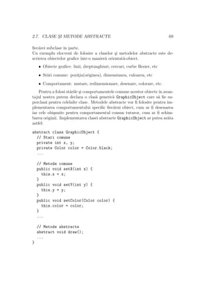 2.7. CLASE S¸I METODE ABSTRACTE 69
ﬁec˘arei subclase ˆın parte.
Un exemplu elocvent de folosire a claselor ¸si metodelor abstracte este de-
scrierea obiectelor graﬁce ˆıntr-o manier˘a orientat˘a-obiect.
• Obiecte graﬁce: linii, dreptunghiuri, cercuri, curbe Bezier, etc
• St˘ari comune: pozit¸ia(originea), dimensiunea, culoarea, etc
• Comportament: mutare, redimensionare, desenare, colorare, etc.
Pentru a folosi st˘arile ¸si comportamentele comune acestor obiecteˆın avan-
tajul nostru putem declara o clas˘a generic˘a GraphicObject care s˘a ﬁe su-
perclas˘a pentru celelalte clase. Metodele abstracte vor ﬁ folosite pentru im-
plementarea comportamentului speciﬁc ﬁec˘arui obiect, cum ar ﬁ desenarea
iar cele obi¸snuite pentru comportamentul comun tuturor, cum ar ﬁ schim-
barea originii. Implementarea clasei abstracte GraphicObject ar putea ar˘ata
astfel:
abstract class GraphicObject {
// Stari comune
private int x, y;
private Color color = Color.black;
...
// Metode comune
public void setX(int x) {
this.x = x;
}
public void setY(int y) {
this.y = y;
}
public void setColor(Color color) {
this.color = color;
}
...
// Metode abstracte
abstract void draw();
...
}
 