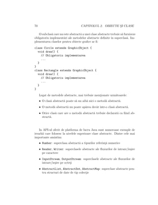 70 CAPITOLUL 2. OBIECTE S¸I CLASE
O subclas˘a care nu este abstract˘a a unei clase abstracte trebuie s˘a furnizeze
obligatoriu implement˘ari ale metodelor abstracte deﬁnite ˆın superclas˘a. Im-
plementarea claselor pentru obiecte graﬁce ar ﬁ:
class Circle extends GraphicObject {
void draw() {
// Obligatoriu implementarea
...
}
}
class Rectangle extends GraphicObject {
void draw() {
// Obligatoriu implementarea
...
}
}
Legat de metodele abstracte, mai trebuie ment¸ionate urm˘atoarele:
• O clas˘a abstract˘a poate s˘a nu aib˘a nici o metod˘a abstract˘a.
• O metod˘a abstract˘a nu poate ap˘area decˆat ˆıntr-o clas˘a abstract˘a.
• Orice clas˘a care are o metod˘a abstract˘a trebuie declarat˘a ca ﬁind ab-
stract˘a.
In API-ul oferit de platforma de lucru Java sunt numeroase exemple de
ierarhii care folosesc la nivelele superioare clase abstracte. Dintre cele mai
importante amintim:
• Number: superclasa abstract˘a a tipurilor referint¸˘a numerice
• Reader, Writer: superclasele abstracte ale ﬂuxurilor de intrare/ie¸sire
pe caractere
• InputStream, OutputStream: superclasele abstracte ale ﬂuxurilor de
intrare/ie¸sire pe octet¸i
• AbstractList, AbstractSet, AbstractMap: superclase abstracte pen-
tru structuri de date de tip colect¸ie
 