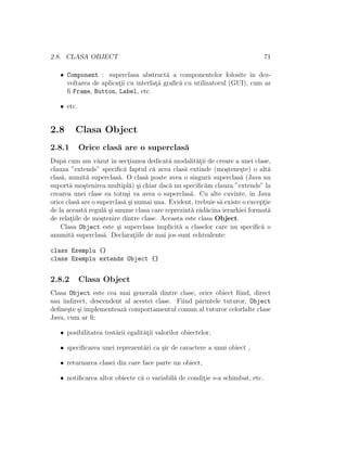 2.8. CLASA OBJECT 71
• Component : superclasa abstract˘a a componentelor folosite ˆın dez-
voltarea de aplicat¸ii cu interfat¸˘a graﬁc˘a cu utilizatorul (GUI), cum ar
ﬁ Frame, Button, Label, etc.
• etc.
2.8 Clasa Object
2.8.1 Orice clas˘a are o superclas˘a
Dup˘a cum am v˘azut ˆın sect¸iunea dedicat˘a modalit˘at¸ii de creare a unei clase,
clauza ”extends” speciﬁc˘a faptul c˘a acea clas˘a extinde (mo¸stene¸ste) o alt˘a
clas˘a, numit˘a superclas˘a. O clas˘a poate avea o singur˘a superclas˘a (Java nu
suport˘a mo¸stenirea multipl˘a) ¸si chiar dac˘a nu speciﬁc˘am clauza ”extends” la
crearea unei clase ea totu¸si va avea o superclas˘a. Cu alte cuvinte, ˆın Java
orice clas˘a are o superclas˘a ¸si numai una. Evident, trebuie s˘a existe o except¸ie
de la aceast˘a regul˘a ¸si anume clasa care reprezint˘a r˘ad˘acina ierarhiei format˘a
de relat¸iile de mo¸stenire dintre clase. Aceasta este clasa Object.
Clasa Object este ¸si superclasa implicit˘a a claselor care nu speciﬁc˘a o
anumit˘a superclas˘a. Declarat¸iile de mai jos sunt echivalente:
class Exemplu {}
class Exemplu extends Object {}
2.8.2 Clasa Object
Clasa Object este cea mai general˘a dintre clase, orice obiect ﬁind, direct
sau indirect, descendent al acestei clase. Fiind p˘arintele tuturor, Object
deﬁne¸ste ¸si implementeaz˘a comportamentul comun al tuturor celorlalte clase
Java, cum ar ﬁ:
• posibilitatea test˘arii egalit˘at¸ii valorilor obiectelor,
• speciﬁcarea unei reprezent˘ari ca ¸sir de caractere a unui obiect ,
• returnarea clasei din care face parte un obiect,
• notiﬁcarea altor obiecte c˘a o variabil˘a de condit¸ie s-a schimbat, etc.
 